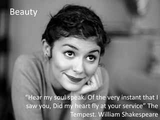 Beauty

“Hear my soul speak. Of the very instant that I
saw you, Did my heart fly at your service” The
Tempest. William Shakespeare

 