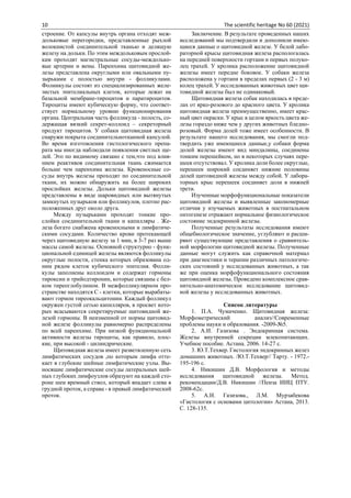 10 The scientific heritage No 60 (2021)
строение. От капсулы внутрь органа отходят меж-
дольковые перегородки, представленные рыхлой
волокнистой соединительной тканью и делящую
железу на дольки. По этим междольковым прослой-
кам проходят магистральные сосуды-междолько-
вые артерии и вены. Паренхима щитовидной же-
лезы представлена округлыми или овальными пу-
зырьками с полостью внутри - фолликулами.
Фолиикулы состоят из специализированных желе-
зистых эпителиальных клеток, которые лежат на
базальной мембране-тироцитов и паратироцитов.
Тироциты имеют кубическую форму, что соответ-
ствует нормальному уровню функционирования
органа. Центральная часть фолликула - полость, со-
держащая вязкий секрет-коллоид – секреторный
продукт тироцитов. У собаки щитовидная железа
снаружи покрыта соединительнотканной капсулой.
Во время изготовления гистологического препа-
рата мы иногда наблюдали появления светлых ще-
лей. Это по видимому связано с тем,что под влия-
нием реактивов соединительная ткань сжимается
больше чем паренхима железы. Кровеносные со-
суды внутрь железы проходят по соединительной
ткани, их можно обнаружить на более широких
прослойках железы. Дольки щитовидной железы
представлены в виде шаровидных или вытянутых
замкнутых пузырьков или фолликулов, плотно рас-
положенных друг около друга.
Между пузырьками проходят тонкие про-
слойки соединительной ткани и капилляры . Же-
леза богато снабжена кровеносными и лимфатиче-
скими сосудами. Количество крови протекающей
через щитовидную железу за 1 мин, в 3-7 раз выше
массы самой железы. Основной структурно - функ-
циональной единицей железы являются фолликулы
округлые полости, стенка которых образована од-
ним рядом клеток кубического эпителия. Фолли-
кулы заполнены коллоидом и содержат гормоны
тироксин и трийодтиронин, которые связаны с бел-
ком тиреоглобулином. В межфолликулярном про-
странстве находятся С - клетки, которые вырабаты-
вают гормон тиреокальцитонин. Каждый фолликул
окружен густой сетью капилляров, в просвет кото-
рых всасываются секретируемые щитовидной же-
лезой гормоны. В неизменной от нормы щитовид-
ной железе фолликулы равномерно распределены
по всей паренхиме. При низкой функциональной
активности железы тироциты, как правило, плос-
кие, при высокой - цилиндрические.
Щитовидная железа имеет разветвленную сеть
лимфатических сосудов ,по которым лимфа отте-
кает в глубокие шейные лимфатические узлы. Вы-
носящие лимфатические сосуды латеральных шей-
ных глубоких лимфоузлов образуют на каждой сто-
роне шеи яремный ствол, который впадает слева в
грудной проток, а справа - в правый лимфатический
проток.
Заключение. В результате проведенных наших
исследований мы подтвердили и дополнили имею-
щиеся данные о щитовидной железе. У белой лабо-
раторной крысы щитовидная железа распологалась
на передней поверхности гортани и первых полуко-
лец трахей. У кролика расположение щитовидной
железы имеет передне боковое. У собаки железа
расположена у гортани в пределах первых (2 - 3 м)
колец трахей. У исследованных животных цвет щи-
товидной железы был не одинаковый.
Щитовидная железа собак находилась в преде-
лах от ярко-розового до красного цвета. У кролика
щитовидная железа преимущественно, имеет крас-
ный цвет окраски. У крыс в целом яркость цвета же-
лезы гораздо ниже чем у других животных бледно-
розовый. Форма долей тоже имеет особенности. В
результате нашего исследования, мы смогли под-
твердить уже имеющиеся данные,у собаки форма
долей железы имеют вид миндалины, соединены
тонким перешейком, но в некоторых случаях пере-
шеек отсутствовал. У кролика доли более округлые,
перешеек широкий соединяет нижние половины
долей щитовидной железы между собой. У лабора-
торных крыс перешеек соединяет доли в нижней
трети.
Изученные морфофункциональные показатели
щитовидной железы и выявленные закономерные
отличия у изучаемых животных в постнатальном
онтогенезе отражают нормальное физиологическое
состояние эндокринной железы.
Полученные результаты исследования имеют
общебиологическое значение, углубляют и расши-
ряют существующие представления о сравнитель-
ной морфологии щитовидной железы. Полученные
данные могут служить как справочной материал
при диагностики и терапии различных патологиче-
ских состояний у исследованных животных, а так
же при оценка морфофункционального состояния
щитовидной железы. Проведено комплексное срав-
нительно-анатомическое исследование щитовид-
ной железы у исследованных животных.
Список литературы
1. П.А. Чумаченко. Щитовидная железа:
Морфометрический анализ//Современные
проблемы науки и образования. -2009-№5.
2. А.И. Газизова . Эндокринная система.
Железы внутренней секреции млекопитающих.
Учебное пособие. Астана. 2006. 14-27 с.
3. Ю.Т.Техвер. Гистология эндокринных желез
домашних животных. /Ю.Т.Техвер// Тарту. - 1972.-
195-196 с.
4. Никишин Д.В. Морфология и методы
исследования щитовидной железы. Метод.
рекомендации/Д.В. Никишин //Пенза ИИЦ ПТУ.
2008-62с.
5. А.И. Газизова., Л.М. Мурзабекова
«Гистология с основами цитологии» Астана, 2013.
С. 128-135.
 