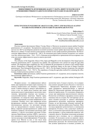 The scientific heritage No 60 (2021) 11
ЭФФЕКТИВНОСТЬ ФУНГИЦИДОВ АБАКУС УЛЬТРА, ИНПУТ И МАГНЕЛЛО В
ОТНОШЕНИИ ГРИБОВ FUSARIUM OXYSPORUM И FUSARIUM GRAMINEARUM
Дубровская Н.Н.
Среднерусский филиал Федерального государственного бюджетного научного учреждения «Феде-
ральный научный центр имени И.В. Мичурина», научный сотрудник
Россия, Тамбовская область, п. Новая жизнь
EFFECTIVENESS FUNGICIDES OF ABACUS ULTRA, INPUT AND MAGNELLO AGAINST
FUSARIUM OXYSPORUM AND FUSARIUM GRAMINEARUM FUNGI
Dubrovskaya N.
Middle Russian branch Federal State Scientific Institution
“I.V. Michurin Federal Scientific Center”,
researcher
Russia, Tambov region, v. Novaya zhizn
DOI: 10.24412/9215-0365-2021-60-1-11-12
Аннотация
Изучено влияние фунгицидов Абакус Ультра, Инпут и Магнелло на развитие видов грибов Fusarium
graminearum и F. oxysporum. Эксперименты проводились с применением метода агаровых пластин. Пол-
ностью (на 100 %) ингибировал развитие колоний изучаемых видов грибов фунгицид Инпут. Препараты
Магнелло и Абакус Ультра оказали существенное влияние на вид гриба Fusarium graminearum. Их биоло-
гическая эффективность составила 94 – 100 %. В отношении вида гриба Fusarium oxysporum этот показа-
тель был значительно ниже – 74,4 – 79,9 %. Показана целесообразность применения метода агаровых пла-
стин для оценки эффективности средств защиты растений.
Abstract
The influence of the fungicides Abacus Ultra, Input and Magnello on the development of the fungal species
Fusarium graminearum and F. oxysporum was studied. The experiments were carried out using the agar plate
method. The fungicide Input completely (by 100 %) inhibited the development of colonies of the studied fungal
species. Preparations of Magnello and Abacus Ultra had a significant impact on the type of fungus Fusarium
graminearum. Their biological effectiveness was 94 – 100 %. For the fungus Fusarium oxysporum, this indicator
was significantly lower – 74,4 – 79,9 %. The expediency of using the agar plate method for evaluating the effec-
tiveness of plant protection products is shown.
Ключевые слова: фунгициды, грибы Fusarium graminearum и F. oxysporum, метод агаровых пластин,
биологическая эффективность.
Keywords: fungicides, fungi Fusarium graminearum and F. oxysporum, agar plate method, biological effi-
cacy.
Фузариоз колоса – это инфекционное заболе-
вание, при поражении которым зерно пшеницы ста-
новится непригодным для пищевых и фуражных
целей. Главная опасность данного заболевания со-
стоит в том, что грибы рода Fusarium при своей
жизнедеятельности продуцируют различные мико-
токсины, чрезвычайно опасные для человека и
сельскохозяйственных животных. Партии зерна,
содержащие эти вещества выше предельно допу-
стимых концентраций, подлежат выбраковке и уни-
чтожению. Помимо этого, при поражении колоса
фузариевыми грибами, семена в нём образуются
неполновесные, щуплые, что негативно сказыва-
ется на продуктивности посевов пшеницы [3,4].
Ввиду широкой распространённости грибов рода
Fusarium в природе, они вызывают различные забо-
левания и у других культурных растений. В Цен-
трально-Чернозёмном регионе (ЦЧР) с раститель-
ного материала и зерна пшеницы было выделено в
чистую культуру и идентифицировано 19 видов фу-
зариев [1,2]. Многие из них, в том числе виды
Fusarium graminearum и F. oxysporum встречались
достаточно часто. Следует отметить, что в умерен-
ном климате средней полосы России и в частности
– Центральном Черноземье, фузариоз колоса и
зерна развивается преимущественно в скрытой
форме [6]. Визуальные признаки заболевания про-
являются крайне редко. Его возможно обнаружить
только при проведении микологического анализа.
Полностью устойчивых к фузариозу колоса сортов
пшеницы пока не создано. По этой причине для за-
щиты посевов культуры от данного заболевания
применяются различные химические препараты.
Однако, не все фунгициды обладают высокой эф-
фективностью против грибов рода Fusarium. Мно-
гие виды проявляют резистентность к химическим
препаратам. В связи с этим, существует необходи-
мость в испытании фунгицидов против отдельных
видов фузариев, с целью выявления наиболее дей-
ственных средств. Подобные испытания возможно
проводить как в полевых, так и в лабораторных
условиях. В последнем случае на скрининг препа-
ратов затрачивается значительно меньше времени и
финансовых расходов. Но окончательные испыта-
ния должны проводиться в полевых условиях, на
 
