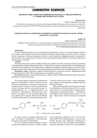 The scientific heritage No 60 (2021) 13
CHEMISTRY SCIENCES
КОНДЕНСАЦИЯ 4-ДИМЕТИЛАМИНОБЕНЗАЛЬДЕГИДА С ПИНАКОЛИНОМ В
УСЛОВИЯХ ЩЕЛОЧНОГО КАТАЛИЗА
Куликов М.А.
ORCID: 0000-0001-8944-9522
Кандидат химических наук, доцент, заведующий кафедрой Химическая технология и экология Бе-
резниковского филиала ФГБОУ ВО «Пермский национальный исследовательский политехнический уни-
верситет»
CONDENSATION OF 4-DIMETHYLAMINOBENZALDEHYDE WITH PINACOLINE UNDER
ALKALINE CATALYSIS
Kulikov M.
ORCID: 0000-0001-8944-9522
Candidate of Chemical Sciences, Associate Professor, Head of the Department of Chemical Technology
and Ecology of the Berezniki Branch of Perm National Research Polytechnic University
DOI: 10.24412/9215-0365-2021-60-1-13-16
Аннотация
В статье приводятся результаты исследований, направленных на синтез и изучение физико-химиче-
ских свойств диметиламино-замещенного бензальпинаколина. Предложена методика синтеза и очистки
целевого продукта. Свойства соединения изучены с использованием дифференциального термического
анализа, ИК и УФ спектроскопии. По результатам квантовохимических расчетов показаны особенности
молекулярной геометрии.
Abstract
The article presents the results of studies aimed at the synthesis and study of the physicochemical properties
of dimethylamino-substituted benzalpinacoline. A method for the synthesis and purification of the target product
is proposed. The properties of the compound were studied using differential thermal analysis, IR and UV spec-
troscopy. Based on the results of quantum chemical calculations, the features of the molecular geometry are shown.
Ключевые слова: пинаколин, реакция Кляйзена-Шмидта, щелочной катализ, дифференциальный
термический анализ, ИК и УФ спектроскопия, молекулярная геометрия.
Keywords: pinacoline, Claisen-Schmidt reaction, alkaline catalysis, differential thermal analysis, IR and UV
spectroscopy, molecular geometry.
В настоящее время интересным направлением
развития органического синтеза является получе-
ние новых материалов с комплексом ценных при-
кладных свойств. Одним из таких соединений вы-
ступает бензальацетон. На его основе получают ге-
тероциклические [1] и карбоциклические [2]
соединения. Производные бензальацетона инте-
ресны в медицине [3], для получения ароматиче-
ских добавок [4,5] и других областях [6-9]. Влиять
на свойства бензальацетона можно введением заме-
стителей в бензольное кольцо, а также варьирова-
нием природы углеводородного радикала при кар-
бонильной группе.
Представленная работа продолжает исследова-
ния производных бензальацетона [10-13] и посвя-
щена синтезу и изучению свойств диметиламино-
замещенного бензальпинаколина – 1-[4-(димети-
ламино)фенил]-4,4-диметилпентен-1-она-3 (I). На
рис. 1 представлен химизм получения соединения
(I).
(CH3)2N
CHO
H3C C C
O
CH3
CH3
CH3
+
(CH3)2N
CH CH C
O
C
CH3
CH3
CH3
I
Рис. 1 – Химическая схема синтеза
В основу синтеза положена известная мето-
дика получения незамещенного бензальпинако-
лина [14] с некоторыми изменениями.
В 10 см3
этилового спирта растворяют 8 ммоль
4-диметиламинобензальдегида и 8 ммоль пинако-
лина. К раствору добавляют 4 см3
10 %-ного рас-
твора NaOH. Смесь перемешивают 8 часов на маг-
нитной мешалке при комнатной температуре и
оставляют на ночь. На следующий день реакцион-
ную массу выливают в смесь 10 см3
дистиллирован-
 