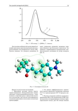 The scientific heritage No 60 (2021) 15
Рис. 3 – УФ спектр: 1 – (ДМФА); 2 – (этанол)
Для изучения особенностей молекулярной гео-
метрии выполнены квантовохимические расчеты с
использованием полуэмпирического метода АМ1.
Расчеты показали, что молекула соединения (I)
имеет стерические искажения, вызванные влия-
нием объемного трет-бутильного заместителя. Это
приводит к неравномерности распределения элек-
тростатического потенциала по остову молекулы
(рис. 4).
Рис. 4 – Геометрия молекулы (I)
Выводы по результатам исследования.
1. Предложена методика синтеза димети-
ламино-замещенного бензальпинаколина взаимо-
действием 4-диметиламинобензальдегида с пина-
колином в спиртовой среде в присутствии щелоч-
ного катализатора. Для очистки синтезированного
соединения предложено использовать колоночную
хроматографию.
2. По данным дифференциального термиче-
ского анализа определены температуры плавления
(76 С) и термодеструкции (339 С) продукта син-
теза.
3. Изучены оптические свойства соединения с
применением ИК и УФ спектроскопии. В ИК спек-
тре выделены и интерпретированы основные харак-
теристические полосы. Для УФ спектра показано
 