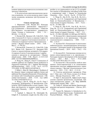 16 The scientific heritage No 60 (2021)
влияние природы растворителя на положение спек-
трального максимума.
4. По результатам квантовохимических расче-
тов установлено, что остов молекулы имеет стери-
ческие искажения, вызванные трет-бутильным за-
местителем.
Список литературы
1. Миронович Л.М., Федяев В.С. Кинетика
циклоконденсации производных пиразоло[5,1-
С][1,2,4]триазина с бензальацетоном // Известия
Юго-Западного государственного университета.
Серия: Техника и технологии. – 2018. – Т.8 –
№1(26). – С.134-141.
2. Носова Н.В., Вагапов А.В., Гейн В.Л., Гейн
Л.Ф., Слепухин П.А. Синтез и строение 3-арил-2,4-
дибензоил-5-гидрокси-5-метилциклогексанонов и
2-бензоил-5-гидрокси-5-метил-3-фенилциклогек-
санона // Журнал общей химии. – 2018. – Т.88. –
Вып.5. – С.759-763.
3. Носова Н.В., Соколов А.А., Гейн О.Н., Гейн
В.Л., Янкин А.Н., Данилов С.Е., Дмитриев М.В.
Синтез и анальгетическая активность N,6-диарил-
4-гидрокси-4-метил-2-оксоциклогексан-1-карбок-
самидов и продуктов их дегидратации // Журнал
общей химии. – 2020. – Т.90. – Вып.9. – С.1315-1325
(DOI: 10.31857/S0044460X20090012).
4. Wang Ch., Zheng P., Chen P. Construction of
synthetic pathways for raspberry ketone production in
engineered Escherichia coli // Applied Microbiology
and Biotechnology. – 2019. – V.103. – Iss.9. – P.3715-
3725 (DOI: 10.1007/s00253-019-09748-5).
5. Milke L., Mutz M., Marienhagen J. Synthesis of
the character impact compound raspberry ketone and
additional flavoring phenylbutanoids of biotechnologi-
cal interest with Corynebacterium glutamicum // Mi-
crobial Cell Factories. - 2020. – V.19. – Iss.1 (DOI:
10.1186/s12934-020-01351-y).
6. Wang J., Qin R., Xiong W., Liu D., Feng J.
Asymmetric Hydrogenation of Benzalacetone Cata-
lyzed by TPPTS-Stabilized Ru in Ionic Liquids // Syn-
thesis and Reactivity in inorganic metal-organic and
nano-metal Chemistry. – 2015. – Vol.45. – Iss.6. –
P.834-838.
7. Tajabadi J., Bakavoli M., Gholizadeh M.,
Eshghi H. A mechanistic insight into the effect of pi-
peridine as an organocatalyst on the [3+2] cycloaddi-
tion reaction of benzalacetone with phenyl azide from
a computational study // Organic & biomolecular
Chemistry. – 2016. – Vol.14. – Iss.30. – P.7324-7333.
8. Wang H., Zhu H.-W., Guo R.-R., Hu Q.-L.,
Zeng Sh., Lu J.-X. Computational and Experimental
Study on Electrocarboxylation of Benzalacetone //
Asian Journal of organic Chemistry. – 2017. – Vol.6. –
Iss.10. – P.1380-1384.
9. Wang H., Zhu H.-W., Guo R.-R., Hu Q.-L.,
Zeng Sh., Lu J.-X. Computational and Experimental
Study on Electrocarboxylation of Benzalacetone //
Aaian Journal of organic Chemistry. – 2017. – V.6. –
Iss.10. – P.1380-1384 (DOI: 10.1002/ajoc.201700233).
10. Куликов М.А. Диметиламино-замещенный
метилстирилкетон и его производные // Вестник
технологического университета. – 2020. – Т.23. –
№2. – С.9-13.
11. Куликов М.А. Конденсация 4-диметилами-
нобензальдегида с несимметричными метилалкил-
кетонами // Norwegian Journal of development of the
International Science. – 2019. – №35. – Vol.2. – P.6-
11.
12. Куликов М.А. Электронные спектры погло-
щения алкилстирилкетонов и их производных //
Norwegian Journal of development of the International
Science. – 2021. – №53. – Vol.1. – P.3-6 (DOI:
10.24412/3453-9875-2021-53-1-3-6).
13. Куликов М.А. Исследование свойств заме-
щенных алкилстирилкетонов и их азометиновых
производных методом дифференциального терми-
ческого анализа // Вестник технологического уни-
верситета. – 2019. – Т.22. – №12. – С.12-14.
14. Синтезы органических препаратов. Сбор-
ник 1 / Пер с англ. А.Ф. Плате, под ред. Б.А. Казан-
ского. – Москва: Издатинлит, 1949. – с.79.
15. Преч Э., Бюльманн Ф., Аффольтер К. Опре-
деление строения органических соединений. Таб-
лицы спектральных данных. – М.: Мир; БИНОМ.
Лаборатория знаний, 2006. – 438 с.
16. Larkin P. Infrared and Raman Spectroscopy:
principles and spectral interpretation. – Elsevier, 2011.
– 228 p.
17. Tasumi M., Sakamoto A. Introduction to Ex-
perimental Infrared Spectroscopy. Fundamentals and
Practical Methods. – Wiley, 2015. – 389 p.
 