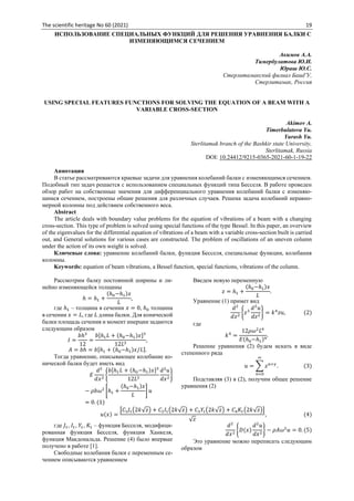 The scientific heritage No 60 (2021) 19
ИСПОЛЬЗОВАНИЕ СПЕЦИАЛЬНЫХ ФУНКЦИЙ ДЛЯ РЕШЕНИЯ УРАВНЕНИЯ БАЛКИ С
ИЗМЕНЯЮЩИМСЯ СЕЧЕНИЕМ
Акимов А.А.
Тимербулатова Ю.И.
Юраш Ю.С.
Стерлитамакский филиал БашГУ,
Стерлитамак, Россия
USING SPECIAL FEATURES FUNCTIONS FOR SOLVING THE EQUATION OF A BEAM WITH A
VARIABLE CROSS-SECTION
Akimov A.
Timerbulatova Yu.
Yurash Yu.
Sterlitamak branch of the Bashkir state University,
Sterlitamak, Russia
DOI: 10.24412/9215-0365-2021-60-1-19-22
Аннотация
В статье рассматриваются краевые задачи для уравнения колебаний балки с изменяющимся сечением.
Подобный тип задач решается с использованием специальных функций типа Бесселя. В работе проведен
обзор работ на собственные значения для дифференциального уравнения колебаний балки с изменяю-
щимся сечением, построены общие решения для различных случаев. Решена задача колебаний неравно-
мерной колонны под действием собственного веса.
Abstract
The article deals with boundary value problems for the equation of vibrations of a beam with a changing
cross-section. This type of problem is solved using special functions of the type Bessel. In this paper, an overview
of the eigenvalues for the differential equation of vibrations of a beam with a variable cross-section built is carried
out, and General solutions for various cases are constructed. The problem of oscillations of an uneven column
under the action of its own weight is solved.
Ключевые слова: уравнение колебаний балки, функция Бесселя, специальные функции, колебания
колонны.
Keywords: equation of beam vibrations, a Bessel function, special functions, vibrations of the column.
Рассмотрим балку постоянной ширины и ли-
нейно изменяющейся толщины
ℎ = ℎ1 +
(ℎ0−ℎ1)𝑥
𝐿
,
где ℎ1 – толщина в сечении 𝑥 = 0, ℎ0 толщина
в сечении 𝑥 = 𝐿, где 𝐿 длина балки. Для конической
балки площадь сечения и момент инерции задаются
следующим образом
𝐼 =
𝑏ℎ3
12
=
𝑏[ℎ1𝐿 + (ℎ0−ℎ1)𝑥]3
12𝐿3
,
𝐴 = 𝑏ℎ = 𝑏[ℎ1 + (ℎ0−ℎ1)𝑥/𝐿].
Тогда уравнение, описывающее колебание ко-
нической балки будет иметь вид
𝐸
𝑑2
𝑑𝑥2
{
𝑏[ℎ1𝐿 + (ℎ0−ℎ1)𝑥]3
12𝐿3
𝑑2
𝑢
𝑑𝑥2
}
− 𝜌𝑏𝜔2
[ℎ1 +
(ℎ0−ℎ1)𝑥
𝐿
] 𝑢
= 0. (1)
Введем новую переменную
𝑧 = ℎ1 +
(ℎ0−ℎ1)𝑥
𝐿
.
Уравнение (1) примет вид
𝑑2
𝑑𝑧2
{𝑧3
𝑑2
𝑢
𝑑𝑧2
} = 𝑘4
𝑧𝑢, (2)
где
𝑘4
=
12𝜌𝜔2
𝐿4
𝐸(ℎ0−ℎ1)4
.
Решение уравнения (2) будем искать в виде
степенного ряда
𝑢 = ∑ 𝑧𝑛+𝛾
∞
𝑛=0
. (3)
Подставляя (3) в (2), получим общее решение
уравнения (2)
𝑢(𝑥) =
[𝐶1𝐽1(2𝑘√𝑧) + 𝐶2𝐼1(2𝑘√𝑧) + 𝐶3𝑌1(2𝑘√𝑧) + 𝐶4𝐾1(2𝑘√𝑧)]
√𝑧
, (4)
где 𝐽1, 𝐼1, 𝑌1, 𝐾1 – функция Бесселя, модифици-
рованная функция Бесселя, функция Ханкеля,
функция Макдональда. Решение (4) было впервые
получено в работе [1].
Свободные колебания балки с переменным се-
чением описываются уравнением
𝑑2
𝑑𝑥2
{𝐷(𝑥)
𝑑2
𝑢
𝑑𝑥2
} − 𝜌𝐴𝜔2
𝑢 = 0. (5)
Это уравнение можно переписать следующим
образом
 