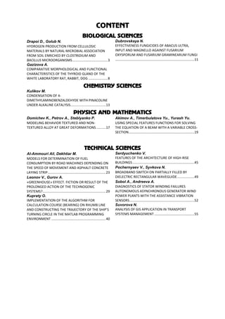 CONTENT
BIOLOGICAL SCIENCES
Drapoi D., Golub N.
HYDROGEN PRODUCTION FROM CELLULOSIC
MATERIALS BY NATURAL MICROBIAL ASSOCIATION
FROM SOIL ENRICHED BY CLOSTRIDIUM AND
BACILLUS MICROORGANISMS.....................................3
Gazizova A.
COMPARATIVE MORPHOLOGICAL AND FUNCTIONAL
CHARACTERISTICS OF THE THYROID GLAND OF THE
WHITE LABORATORY RAT, RABBIT, DOG ....................8
Dubrovskaya N.
EFFECTIVENESS FUNGICIDES OF ABACUS ULTRA,
INPUT AND MAGNELLO AGAINST FUSARIUM
OXYSPORUM AND FUSARIUM GRAMINEARUM FUNGI
...................................................................................11
CHEMISTRY SCIENCES
Kulikov M.
CONDENSATION OF 4-
DIMETHYLAMINOBENZALDEHYDE WITH PINACOLINE
UNDER ALKALINE CATALYSIS.....................................13
PHYSICS AND MATHEMATICS
Domichev K., Petrov A., Steblyanko P.
MODELING BEHAVIOR TEXTURED AND NON-
TEXTURED ALLOY AT GREAT DEFORMATIONS..........17
Akimov A., Timerbulatova Yu., Yurash Yu.
USING SPECIAL FEATURES FUNCTIONS FOR SOLVING
THE EQUATION OF A BEAM WITH A VARIABLE CROSS-
SECTION.....................................................................19
TECHNICAL SCIENCES
Аl-Ammouri Ali, Dekhtiar M.
MODELS FOR DETERMINATION OF FUEL
CONSUMPTION BY ROAD MACHINES DEPENDING ON
THE SPEED OF MOVEMENT AND ASPHALT CONCRETE
LAYING STRIP.............................................................23
Leonov V., Gurov A.
«GREENHOUSE» EFFECT. FICTION OR RESULT OF THE
PROLONGED ACTION OF THE TECHNOGENIC
SYSTEMS?..................................................................29
Kupraty O.
IMPLEMENTATION OF THE ALGORITHM FOR
CALCULATION COURSE (BEARING) ON RHUMB LINE
AND CONSTRUCTING THE TRAJECTORY OF THE SHIP'S
TURNING CIRCLE IN THE MATLAB PROGRAMMING
ENVIRONMENT .........................................................40
Serdyuchenko V.
FEATURES OF THE ARCHITECTURE OF HIGH-RISE
BUILDINGS.................................................................45
Pochernyaev V., Syvkova N.
BROADBAND SWITCH ON PARTIALLY FILLED BY
DIELECTRIC RECTANGULAR WAVEGUIDE..................49
Sobol A., Andreeva A.
DIAGNOSTICS OF STATOR WINDING FAILURES
AUTONOMOUS ASYNCHRONOUS GENERATOR WIND
POWER PLANTS WITH THE ASSISTANCE VIBRATION
SENSORS....................................................................52
Suvorova N.
ANALYSIS OF GIS APPLICATION IN TRANSPORT
SYSTEMS MANAGEMENT ..........................................55
 