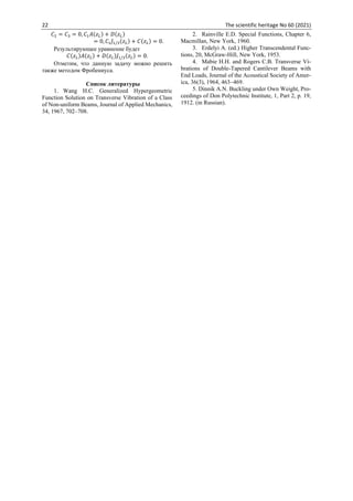 22 The scientific heritage No 60 (2021)
𝐶2 = 𝐶3 = 0, 𝐶1𝐴(𝑧𝐿) + 𝐷(𝑧𝐿)
= 0, 𝐶1𝐽1/3(𝑧𝐿) + 𝐶(𝑧𝐿) = 0.
Результирующее уравнение будет
𝐶(𝑧𝐿)𝐴(𝑧𝐿) + 𝐷(𝑧𝐿)𝐽1/3(𝑧𝐿) = 0.
Отметим, что данную задачу можно решить
также методом Фробениуса.
Список литературы
1. Wang H.C. Generalized Hypergeometric
Function Solution on Transverse Vibration of a Class
of Non-uniform Beams, Journal of Applied Mechanics,
34, 1967, 702–708.
2. Rainville E.D. Special Functions, Chapter 6,
Macmillan, New York, 1960.
3. Erdelyi A. (ed.) Higher Transcendental Func-
tions, 20, McGraw-Hill, New York, 1953.
4. Mabie H.H. and Rogers C.B. Transverse Vi-
brations of Double-Tapered Cantilever Beams with
End Loads, Journal of the Acoustical Society of Amer-
ica, 36(3), 1964, 463–469.
5. Dinnik A.N. Buckling under Own Weight, Pro-
ceedings of Don Polytechnic Institute, 1, Part 2, p. 19,
1912. (in Russian).
 