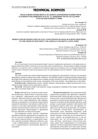 The scientific heritage No 60 (2021) 23
TECHNICAL SCIENCES
МОДЕЛІ ВИЗНАЧЕННЯ ВИТРАТ ПАЛЬНОГО ДОРОЖНІМИ МАШИНАМИ В
ЗАЛЕЖНОСТІ ВІД ШВИДКОСТІ РУХУ ТА ДОВЖИНИ СМУГИ УКЛАДАННЯ
АСФАЛЬТОБЕТОННОЇ СУМІШІ
Аль-Амморі Алі
доктор технічних наук, професор,
завідувач кафедри інформаційно-аналітичної діяльності та інформаційної безпеки,
Національного транспортного університету, Київ, Україна
Дехтяр М.М.
асистент кафедри Інформаційно-аналітичної діяльності та інформаційної безпеки Національного
транспортного університету, Київ, Україна
MODELS FOR DETERMINATION OF FUEL CONSUMPTION BY ROAD MACHINES DEPENDING
ON THE SPEED OF MOVEMENT AND ASPHALT CONCRETE LAYING STRIP
Аl-Ammouri Ali
Doctor of Engineering Science. Professor
Head of Department of Information Analysis and Information Security,
National Transport University, Kyiv, Ukraine
Dekhtiar M.
Assistant Department of Information Analysis and Information Security,
National Transport University, Kyiv, Ukraine
DOI: 10.24412/9215-0365-2021-60-1-23-29
Анотація
В статті розглянуто модель визначення витрат пального дорожніми машинами в зоні проведення до-
рожньо-ремонтних робіт в залежності від погодних умов та режимів руху. Змодельовано імовірні довжини
робочого та холостого ходу в залежності від довжини переходу на суміжну смугу укладання асфальтобе-
тонної суміші. Описано вплив зміни режиму руху на енерговитрати ведучої машини - асфальтоукладаль-
ника.
Abstract
The article considers the model of determining fuel consumption by road machines in the area of road repairs
depending on weather conditions and traffic conditions. The probable lengths of working and idling depending on
the length of the transition to the adjacent lane of asphalt concrete mixture are modeled. The influence of the traffic
mode change of road machines on the energy consumption of the main machine - the asphalt paver is described.
Ключові слова: інформаційна модель, дорожні машини, енерговитрати, асфальтоукладальник, моде-
лювання витрат енергії, коток, режим руху, пальне.
Keywords: information model, road machines, energy consumption, modeling of the energy consumption,
fuel, roller, movement mode, fuel.
Вступ. Важливу роль в пошуку шляхів еконо-
мії матеріальних, енергетичних та трудових ресур-
сів в дорожній і транспортній галузях відіграють
науковці. Протягом багатьох років ведуться дослі-
дження в галузі енергозбереження. При інформа-
ційному моделюванні та дослідженні витрат енергії
дорожніми машинами в зоні ремонту необхідно пі-
дходити з точки зору теорії множин. Адже, при вра-
хуванні взаємодії різних елементів цієї системи не-
обхідно проводити обґрунтування та врахування
багатьох факторів та взаємодії між ними.
Для розрахунку витрат пального дорожніми
машинами необхідно враховувати, що витрати ене-
ргії на холостий та робочий хід відрізняється. Та-
кож значно відмінні робоча та транспортна швид-
кість дорожньої машини. Швидкість робочого ходу
– один з найважливіших компонентів, які вплива-
ють на продуктивність механізованої бригади та
темп робіт.
Постановка проблеми. Для зменшення витрат
енергетичних ресурсів при проведенні дорожньо-
ремонтних робіт необхідно брати до уваги технічні,
технологічні та організаційні фактори. Враховуючи
різноманіття номенклатури виконуваних робіт, слід
виділити основний організаційний параметр, який
впливає на реалізацію завдання (тобто ремонт або
будівництво дороги). Крім того, цей параметр по-
винен бути результатом розрахунків, що залежать
від технічних, технологічних, організаційних та
економічних умов. Основним показником, який
узагальнює всі етапи проведення робіт є довжина
змінної захватки. Адже саме від неї залежить як кі-
лькість техніки, що використовується в зоні ве-
дення робіт, так і тієї, що постачає матеріали. За-
ходи, пов’язані з організацією технологічних про-
цесів, мають бути спрямованими на оптимізацію
довжини і кількості внутрішньозмінних захваток та
прискорення темпів робіт. Це в свою чергу впливає
на зменшення енерговитрат в виробничому процесі
 
