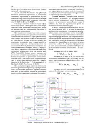 24 The scientific heritage No 60 (2021)
і в результаті призводить до здешевлення кінцевої
продукції – ділянки дороги.
Аналіз останніх досліджень та публікацій.
Питанням організації виробництва та економії ма-
теріальних, виробничих та енергетичних ресурсів
при проведенні дорожніх робіт з ремонту та будів-
ництва автомобільних доріг присвячені роботи Ка-
ніна О. П. [1, 2], Дехтяр М. М. [3].
У зв`язку з великими обсягами вхідної інфор-
мації, необхідними для натурних досліджень витра-
тами людських, фінансових і матеріальних ресур-
сів, використовується інформаційне, імітаційне та
математичне моделювання.
При моделюванні використовуються актуальні
дані про транспортно-експлуатаційні показники ав-
томобільних доріг загального користування та шту-
чних споруд, прогнози щодо складу та інтенсивно-
сті транспортних потоків, результати розрахунків
кошторисні пропозиції, чинні галузеві аналітичні
комплекси, наприклад - Системи управління ста-
ном покриття (СУСП), Аналітичної експертної сис-
теми управління мостами (АЕСУМ)) [2] та резуль-
тати роботи програмного забезпечення з виявлення
потенційно небезпечних місць та ділянок доріг
(PTV Vissim) [4]. Основні поняття математичної
статистики, методів і моделей задач, що мають най-
більше застосування на практиці для аналізу транс-
портних задач з наведенням комп’ютерних алгори-
тмів та їх чисельної реалізації викладені в роботах
Данчука В. Д., Прокудіна Г. С., Цуканова О. І. та
Цимбал Н. М. [5], Аль-Амморі А. Н. [6]
При дослідженні праць науковців з питань ор-
ганізації будівництва та ремонту доріг було визна-
чено, що питанням організації дорожньо-ремонт-
них робіт з урахуванням елементів енергозбере-
ження приділяється недостатня увага. В основному
досліджуються можливості оптимізації технологіч-
них параметрів, застосування новітніх технологій
та матеріалів при проведенні дорожньо-ремонтних
та дорожньо-будівельних робітах.
Основна частина. Використання новітніх
комп`ютерних технологій та автоматизованих
систем сприяє підвищенню якості будівництва,
ремонту та утриманню автомобільних доріг і
наближає їх стан до європейського рівня по
екологічній безпеці та безпеці руху.
В зв’язку з широкою номенклатурою можли-
вих варіантів видів робіт та методів їх виконання
доцільно для знаходження оптимальних організа-
ційних рішень використовувати теорію множин [7].
При вирішенні задачі оптимального розподілу
виробничих ресурсів з точки зору теорії множин іс-
нують обмеження за рівнем рішення системи мно-
жин «ресурсів», що підлягають розподілу і множин
«споживачів». Ідея цієї схеми авторами, частково,
запозичена з роботи П. І. Сорокіна [8] і адаптована
до задач представлених в дослідженні (Рисунок 1).
До підмножин множини «споживачів» -  відно-
сяться:
- множина об’єктів на фронті робіт:
1 2
{ , ,..., }
nz
Z z z z
= (1)
- множина видів робіт на об’єкті: зняття зно-
шеного шару дорожнього одягу, підготовка підсти-
льного шару, укладання асфальтобетону, його ущі-
льнення і т. ін.:
1 2
{ , ,..., }
kr
RR rr rr rr
=
(2)
- множину методів виконання видів робіт та
технологій, які можуть застосовуватись:
1 2
{ , ,..., }
mm
MV mv mv mv
= (3)
Рисунок 1. Структура моделі системи «споживачі-ресурси»
 
