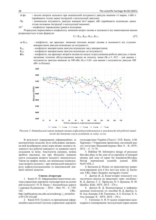28 The scientific heritage No 60 (2021)
де gei - питомі витрати пального при номінальній потужності двигуна машини і-ї марки, г/кВтч
(приймають згідно даних інструкції з експлуатації двигуна);
Nei - номінальна потужність двигуна машини tm-ї марки, кВт (приймають відповідно даних
згідно положень інструкції з експлуатації машини);
10-3
- коефіцієнт переведення грамів в кілограми.
Розрахунок нормативного коефіцієнту змінення витрат палива в залежності від завантаження машин
розраховується згідно формули:
Сі= Kдв і KдN і KTN і KTЗ і (27)
де KTN - коефіцієнт, що враховує змінення питомих витрат палива в залежності від ступеню
використання двигуна відповідно до потужності;
Kдв - коефіцієнт використання двигуна відповідно часу використання;
KдN - коефіцієнт використання двигуна відповідно до потужності;
KТЗ - коефіцієнт, що враховує витрати палива на запуск та регулювання роботи двигуна, а також
щозмінне технічне обслуговування машин на початку зміни (KТЗ=1, 015 – для машин з
потужністю двигуна меншою за 100 кВт; KТЗ=1,03- для машин з потужністю двигуна 100
кВт та більше)
Рисунок 2. Індивідуальні норми витрат палива асфальтоукладальником в залежності від робочої швид-
кості та довжини смуги укладання за зміну, кг/зм.
В результаті опрацювання інформаційних та
математичних моделей, було побудовано діаграму,
на якій відображено зміну норм витрат палива в за-
лежності від робочої швидкості та довжини смуги
укладання за зміну. Аналізуючи діаграму, можна
зробити висновок, що при збільшені довжини
смуги укладання витрати пального зменшуються.
Також на графіку видно, що мінімальна індивідуа-
льна витрата пального - при мінімальній швидкості
руху асфальтоукладальника та максимальній дов-
жині змінної захватки.
Список літератури
1. Канін О. П. Інформаційно-аналітична сис-
тема управління дорожнім господарством на основі
веб-технології / О. П. Канін // Автомобільні дороги
і дорожне будівництво. – 2016. – Вип. 95. – С. 129-
142. – URL:
http://publications.ntu.edu.ua/avtodorogi_i_stroitelstv
o/95/129-142.pdf
2. Канін О.П. Сутність та призначення інфор-
маційно-аналітичної системи управління дорожнім
господарством України [Текст] / О.П. Канін, А.М.
Харченко // Управління проектами, системний ана-
ліз і логістика: Науковий журнал. Вип. 9. – К.: НТУ,
2012. – С. 71-78.
3. Dekhtiar M. Informative design of processes
that take place in the zone of co-operation of transport
streams and zone of repair for translation/Slovakia.
Slovak international scientific journal. 2020.
No45.VOL.2.
4. Беспалов Д. Нужно ли транспортное микро-
моделирование или и без него все ясно/ Д. Беспа-
лов. URL: https://bespalov.me/tag/ptv-vissim/
5. Данчук В. Д. Комп’ютерні технології ста-
тистичного аналізу на транспорті: навч. посібник /
В. Д. Данчук, Г. С. Прокудін, О. І. Цуканов, Н. М.
Цимбал. Київ.: НТУ, 2013 – 276 с.
6. Данчук В. Д. Компьютерные и информа-
ционные технологии: уч. пособие/ В. Д. Данчук, А.
Н. Аль-Аммори, Е.В. Тимченко, А. Е. Клочан, Х. А.
Аль-Аммори. К. : НТУ, 2018.– 156 с.
7. Семченко А. И. О задаче оперативно-кале-
ндарного планирования эксплуатации парка машин
 