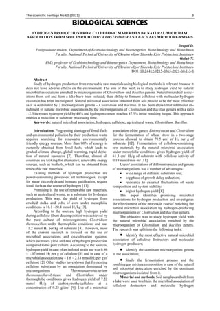 The scientific heritage No 60 (2021) 3
BIOLOGICAL SCIENCES
HYDROGEN PRODUCTION FROM CELLULOSIC MATERIALS BY NATURAL MICROBIAL
ASSOCIATION FROM SOIL ENRICHED BY CLOSTRIDIUM AND BACILLUS MICROORGANISMS
Drapoi D.
Postgraduate student, Department of Ecobiotechnology and Bioenergetics, Biotechnology and Biotechnics
Faculty, National Technical University of Ukraine «Igor Sikorsky Kyiv Polytechnic Institute»
Golub N.
PhD, professor of Ecobiotechnology and Bioenergetics Department, Biotechnology and Biotechnics
Faculty, National Technical University of Ukraine «Igor Sikorsky Kyiv Polytechnic Institute»
DOI: 10.24412/9215-0365-2021-60-1-3-8
Abstract
Study of hydrogen production from renewable raw materials using biological methods is relevant because it
does not have adverse effects on the environment. The aim of this work is to study hydrogen yield by natural
microbial associations enriched by microorganisms of Clostridium and Bacillus genera. Natural microbial associ-
ations from soil and from a lake have been isolated; their ability to ferment cellulose with molecular hydrogen
evolution has been investigated. Natural microbial association obtained from soil proved to be the most effective
as it is dominated by 2 microorganism genera – Clostridium and Bacillus. It has been shown that additional en-
richment of natural microbial associations by the microorganisms of Clostridium and Bacillus genera with a ratio
1:2.5 increases hydrogen yield by 48% and hydrogen content reaches 87.5% in the resulting biogas. This approach
enables a reduction in substrate processing time.
Keywords: natural microbial association, hydrogen, cellulose, agricultural waste, Clostridium, Bacillus.
Introduction. Progressing shortage of fossil fuels
and environmental pollution by their production waste
requires searching for renewable environmentally
friendly energy sources. More than 80% of energy is
currently obtained from fossil fuels, which leads to
gradual climate change, global warming, rapid deple-
tion of natural resources [7]. Therefore, almost all
countries are looking for alternative, renewable energy
sources, such as biofuels, which can be obtained from
renewable raw materials.
Existing methods of hydrogen production are
power-consuming processes; all technologies, except
for water electrolysis and biomass gasification, require
fossil fuels as the source of hydrogen [13].
Promising is the use of renewable raw materials,
such as agricultural waste, as a substrate for hydrogen
production. This way, the yield of hydrogen from
crushed stalks and cobs of corn under mesophilic
conditions is 16.1 –20.4 mmol H2/kg [3].
According to the sources, high hydrogen yield
during cellulose fibers decomposition was achieved by
the pure culture of microorganisms Clostridium
thermocellum under thermophilic conditions and was
11.2 mmol H2 per kg of substrate [4]. However, most
of the current research is focused on the use of
microbial associations and co-cultivation systems,
which increases yield and rate of hydrogen production
compared to the pure culture. According to the sources,
hydrogen yield in case of an isolated strain use was 0.96
– 1.07 mmol H2 per g of cellulose [6] and in case of a
microbial association use – 1.6 – 2.18 mmol H2 per g of
cellulose [2]. Other studies have shown that fermenting
cellulose substrates by an association dominated by
microorganisms Thermoanaerobacterium
thermosaccharolyticum and Clostridium under
thermophilic conditions gives hydrogen yield of 7.22
mmol H2/g of carboxymethylcellulose at a
concentration of 0.25 g/dm3
[9]. Use of a microbial
association of the genera Enterococcus and Clostridium
for the fermentation of wheat straw in a two-stage
process allowed to obtain 79.5 cm3
of H2 per g of
substrate [12]. Fermentation of cellulose-containing
raw materials by the natural microbial association
under mesophilic conditions gives hydrogen yield of
61.3 cm3
H2/g of substrate with cellulase activity of
0.19 mmol/min·ml [11].
Use of associations of different species and genera
of microorganisms has a number of advantages:
• wide range of different substrates use;
• log phase of growth delay reduction;
• resistance to external fluctuations of waste
composition and system stability;
• higher hydrogen yield [8].
This paper identifies promising microbial
associations for hydrogen production and investigates
the effectiveness of the process in case of enriching the
natural microbial association by hydrogen-producing
microorganisms of Clostridium and Bacillus genera.
The objective was to study hydrogen yield with
the natural microbial association enriched by the
microorganism of Clostridium and Bacillus genera.
The research was split into the following tasks:
• Identify the most effective natural microbial
association of cellulose destructors and molecular
hydrogen producers;
• Identify the dominant microorganism genera
in the association;
• Study the fermentation process and the
resulting gas mixture composition in case of the natural
soil microbial association enriched by the dominant
microorganisms isolated from it.
Material and methods. Soil samples and silt from
a lake were used to obtain the microbial association of
cellulose destructors and molecular hydrogen
 