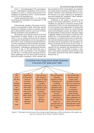 32 The scientific heritage No 60 (2021)
Curve 1 - total anthropogenic CO2 accumulation;
curve 2 - anthropogenic accumulation of СО2 in the at-
mospheric air; curve 3 - average annual increase in at-
mospheric air temperature; curve 4 - natural accumula-
tion of СО2 in the atmospheric air.
Legend: ppm-parts per million , Δ t - the average
annual increase in atmospheric air temperature °С; AB
- atmospheric air.
Carbon dioxide, regardless of the nature of its for-
mation, can accumulate in shells, solid rocks with the
formation of carbonates, dissolve in seawater, partici-
pate in photosynthesis reactions, and excess of carbon
dioxide accumulates in the atmospheric air.
The dynamics of an intensive increase in the total
concentration of carbon dioxide in the environment
(Curve 1, Fig. 1) is fully consistent with the intensive
consumption of hydrocarbons over the same period of
time. Curve 2 (Fig. 1) characterizes the growth dynam-
ics of the concentration of carbon dioxide in the atmos-
pheric air, which includes two sources of carbon diox-
ide formation - anthropogenic (predominant) and natu-
ral (Curve 4, Fig. 1). We had found that curve 2
(increasing of CO2 concentration in the atmospheric
air) and curve 3 (average annual increasing of atmos-
pheric temperature over the same period of time) are
practically parallel (congruent), which indicates that
the accumulation of CO2 in atmospheric air is related to
the average annual increasing of atmospheric air tem-
perature. And this, in turn, determines the role of car-
bon dioxide as the main component of "greenhouse"
gases that stimulate the "greenhouse" effect, leading to
a warming of the climate on Planet.
Interesting, in our opinion, is the nature of the
change in the natural concentration of CO2 in the at-
mospheric air, why there is a monotonic increase in the
concentration of CO2 over the analyzed period of time.
It can be assumed with a high degree of certainty that
over the indicated period of time, as a result of human
actions and technogenic systems, the organic base for
the photosynthesis reaction (forests, blue-green algae)
is depleted, inhibited, which leads to a decrease in the
productivity of the photosynthesis reaction and, as a
consequence, to a decrease in the mass of carbon diox-
ide involved in the photosynthesis reaction. Excess nat-
ural carbon dioxide accumulates in the atmospheric air,
which is consistent with the course of curve 4 (Fig. 1).
Based on the foregoing about the technogenic pre-
requisites for the emergence and intensification of the
"greenhouse" effect, it is possible to propose a "sce-
nario" of the impact of planetary climate change on the
environment, ecosystems, biota, biome, biosphere, and
humans (Fig. 2).
Figure 2 - The impact of an increase in the average annual temperature of the environment on the negative im-
pact on ecosystems, biota, biomes, biosphere, humans
 