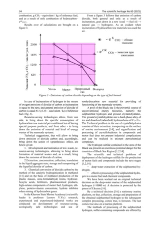 34 The scientific heritage No 60 (2021)
combustion, g СО2 - equivalent / kg of reference fuel,
and as a result of only combustion of hydrocarbon–
есж
СО2-.
Results over of calculations are brought on a
figure 3.
From a figure 3 follows that emission of carbon
dioxide, both general and only as a result of
incineration, goes down in a row «coal → fuel oil →
natural gas → hydrogen». As an oxidant when
incineration of hydrocarbon raw materials was used the
air.
Figure 3 - Emissions of carbon dioxide depending on the type of fuel burned
In case of incineration of hydrogen in the stream
of oxygen emission of dioxide of carbon at incineration
is equal to the zero, and general emission of dioxide of
carbon is equal 833 g СО2 - equivalent / kg of reference
fuel. (fig. 3).
Resource-saving technologies allow, from one
side, to bring down the specific consumption of
hydrocarbon raw material per conditional ton of having
special purpose products, and from other - to bring
down the emission of material and level of energy
wastes of the manmade systems.
Technical suggestions, that will allow to bring
down emission of dioxide carbon and, accordingly,
bring down the action of «greenhouse» effect, are
below given:
1. Development and realization of low-waste, re-
source-saving technologies, allowing to bring down
formation of material wastes and, as a result, bring
down the emission of dioxide of carbon.
2.Extraction, concentration, collection, translation
in the liquid aggregate state, storage and transporting of
the liquefied dioxide of carbon.
3. Chemical conversion of dioxide carbon by the
method of the catalytic hydrogenization in methanol
[14] and on the basis of methanol production of the
plastic masses, urea-formaldehyde resins, hydrocar-
boxylic acids, fertilizers, pharmaceutical products,
high-octane components of motor fuel, hydrogen, eth-
ylene, protein-vitamin concentrate, hydrate inhibitor
when mining of hydrocarbon gases.
In the Kherson State Marine Academy (a scientific
leader is professor Leonov V.Ye.) research,
experienced and experienced-industrial works are
conducted on development of resource-saving,
ecologically safe technologies and use of
nonhydrocarbon raw material for providing of
functioning of the manmade systems.
A pool of the Black sea is the powerful source of
unconventional energy resources, namely: the
sulphuretted hydrogen and ground crystallohydrates.
The ground crystallohydrates are a hard-phase alloy of
ice and dissolved (adsorbed) hydrocarbons of С1- С5+.
The Technical problem in the use of crystallohydrates
consists of their extraction, transporting on the surface
of marine environment [14], and regasification and
processing of crystallohydrates in compounds and
motor fuel does not present industrial complications
and can be realized in existent petrochemical
complexes.
The hydrogen sulfide contained in the area of the
Black sea presents an enormous potential danger for the
countries of Black Sea Region 1,2,14].
The scientific and technical problems of
deployment of the hydrogen sulfide for the production
of motor fuels and compounds include the next stages
[1,2,14]:
− deep-water extraction of the sulphuretted hy-
drogen;
− effective processing of the sulphuretted hydro-
gen in a motor fuel and chemical compounds.
We have been worked out an original technical
decision on the deep-water marine of the sulphuretted
hydrogen (≈10000 м). A decision is protected by the
patent of Ukraine [16].
By a technical decision [16] a stationary marine
platform, on that, collection, storage and preparation of
the obtained sulphuretted hydrogen to the subsequent
complex processing, comes true, is foreseen. The last
comes true also on a marine platform.
The methods of processing of the sulphuretted
hydrogen, sulfur-containing compounds are offered by
 