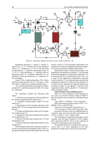 38 The scientific heritage No 60 (2021)
Figure 6 - Schematic diagram of vapor recovery hydrocarbons [2, 14].
Equipment explication: 1 - pump; 2 - storage; 3 -
reducer; 4, 9, 12, 13 - shut-off valves in the closed po-
sition; 5, 21 - compressor; 6, 8, 16, 19 - shut-off valves
in open position; 7 - adsorber in absorption mode; 10,
11, 14, 15 - mixer-distributor; 17 - adsorber in the re-
generation mode; 18 - condenser refrigerator; 20 - in-
stallation for inert gas production; 22 - separator; 23 -
heat exchanger;
Legend: УВж - liquid hydrocarbons; УВп - hydro-
carbons in vapor phase; В- air; ИГ - inert gas; T - fuel;
Woo, Woh - respectively, cooling and heated water;
ИА - the initial adsorbent for absorption of hydro-
carbons. НА - adsorbent saturated with HCv; П - steam;
K - condensate.
The technology includes the following main
stages:
1. Collection and compression of the air-hydrocar-
bon mixture outgoing from the storage pos. 2
2. Adsorption of hydrocarbons vapors in the ad-
sorber pos. 7.
3. Regeneration of the saturated adsorbent in the
adsorber pos. 17 in an inert gas stream at increased tem-
perature.
4. Cooling of hydrocarbons vapors in the refriger-
ator-condenser pos. 18
5. Separation of inert gas and liquid hydrocarbons
in the separator pos. 22.
6. Return of inert gas after separator pos. 22 in the
regeneration cycle.
7. Return of gasoline (liquid hydrocarbons) to the
storage pos. 2.
The developed hydrocarbon absorption scheme is
resource-saving and environmentally safety. This is es-
pecially becoming relevant at the present time, since the
world's reserves of non-renewable hydrocarbon raw
materials are intensively depleted and limited, danger-
ous for the environment, biosphere and humans.
Hydrocarbon vapors released from storage 2 are
absorbed by the adsorbent in adsorber 7. The saturated
hydrocarbon adsorbent is regenerated in adsorber 17 in
an inert gas (IG) flow at a temperature of 65–80 ºС. As
a result of the regeneration, hydrocarbon separated
from the adsorber 17 are condensed upon cooling in the
refrigerator-condenser 18, collected in the separator 22,
in which they are separated into liquid B and gaseous
IG phases. Further on, the adsorber 7 operates in the
regeneration mode, and the adsorber 17 - in the hydro-
carbon absorption mode.
Characteristics of the refueling process
When 1 m3
of air is displaced, 1 kg of gasoline va-
por is lost. Let's take the storage volume of 1000 m3
,
then the gasoline losses during one refueling-delivery
will be:
1 kg • 1000 • 2 = 2000 kg = 2 tons of gasoline.
With 100 refueling gasoline losses will be: 1.19 
200000 / 0.743 = 320 323 USD,
where 0.743 is the density of gasoline, kg / l;
1.19 - the price of 1 liter of AI-95 gasoline, USD.
Economic efficiency from the implementation of
a gasoline vapor recovery unit with an absorption rate
of 95% is: 320323  0.95 = 304307 USD.
The technology for capturing hydrocarbon vapors
complies with the Kyoto Protocol on 1997 (Japan),
Paris Agreement COP-21 (2015) on the reduction of
emissions of “greenhouse” gas components.
The payback period for a hydrocarbon vapor re-
covery unit is 2–5 years, depending on the unit's
productivity and the price of oil on the world market.
 