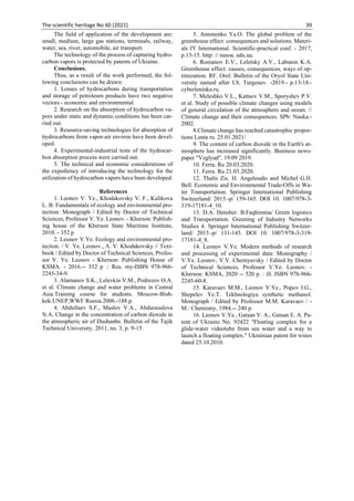 The scientific heritage No 60 (2021) 39
The field of application of the development are:
small, medium, large gas stations, terminals, railway,
water, sea, river, automobile, air transport.
The technology of the process of capturing hydro-
carbon vapors is protected by patents of Ukraine.
Conclusions.
Thus, as a result of the work performed, the fol-
lowing conclusions can be drawn:
1. Losses of hydrocarbons during transportation
and storage of petroleum products have two negative
vectors - economic and environmental.
2. Research on the absorption of hydrocarbon va-
pors under static and dynamic conditions has been car-
ried out.
3. Resource-saving technologies for absorption of
hydrocarbons from vapor-air environ have been devel-
oped.
4. Experimental-industrial tests of the hydrocar-
bon absorption process were carried out.
5. The technical and economic considerations of
the expediency of introducing the technology for the
utilization of hydrocarbon vapors have been developed.
References
1. Leonov V. Ye., Khodakovsky V. F., Kulikova
L. B. Fundamentals of ecology and environmental pro-
tection: Monograph / Edited by Doctor of Technical
Sciences, Professor V. Ye. Leonov. - Kherson: Publish-
ing house of the Kherson State Maritime Institute,
2010. - 352 p
2. Leonov V.Ye. Ecology and environmental pro-
tection. / V. Ye. Leonov., A. V. Khodakovsky // Text-
book / Edited by Doctor of Technical Sciences, Profes-
sor V. Ye. Leonov - Kherson: Publishing House of
KSMA. - 2016.-- 352 p .: Ros. my-ISBN 978-966-
2245-34-9.
3. Alamanov S.K., Lelevkin V.M., Podrezov O.A.
et al. Climate change and water problems in Central
Asia.Training course for students. Moscow-Bish-
kek:UNEP,WWF Russia.2006.-188 p.
4. Abdullaev S.F., Maslov V.A., Abdurasulova
N.A. Change in the concentration of carbon dioxide in
the atmospheric air of Dushanbe. Bulletin of the Tajik
Technical University. 2011, no. 3, p. 9-15.
5. Antonenko Ya.O. The global problem of the
greenhouse effect: consequences and solutions. Materi-
als  International. Scientific-practical conf. - 2017,
p.13-15. http: // nasoa. edu.ua.
6. Romanov E.V., Leletsky A.V., Labunin K.A.
Greenhouse effect: causes, consequences, ways of op-
timization. RF. Orel: Bulletin of the Oryol State Uni-
versity named after I.S. Turgenev. -2019.- p.13-18.-
cyberleninka.ru.
7. Meleshko V.L., Kattsov V.M., Sporyshev P.V.
et al. Study of possible climate changes using models
of general circulation of the atmosphere and ocean. //
Climate change and their consequences. SPb: Nauka.-
2002.
8.Climate change has reached catastrophic propor-
tions Lenta ru. 25.01.2021/
9. The content of carbon dioxide in the Earth's at-
mosphere has increased significantly. Business news-
paper "Vzglyad". 19.09 2019.
10. Ferra. Ru 20.03.2020.
11. Ferra. Ru 21.03.2020.
12. Thalis Zis. H. Angeloudis and Michel G.H.
Bell. Economic and Environmental Trade-Offs in Wa-
ter Transportation. Springer International Publishing
Switzerland/ 2015.-p/ 159-165. DOI 10. 1007/978-3-
319-17181-4_10.
13. D.A. Hensher. B.Faqhimnia/ Green logistics
and Transportation. Greening of Industry Networks
Studies 4. Springer International Publishing Switzer-
land/ 2015.-p/ 131-145. DOI 10. 1007/978-3-319-
17181-4_8.
14. Leonov V.Ye. Modern methods of research
and processing of experimental data: Monography /
V.Ye. Leonov, V.V. Chernyavsky / Edited by Doctor
of Technical Sciences, Professor V.Ye. Leonov. -
Kherson: KSMA, 2020 -- 520 p. : ill. ISBN 978-966-
2245-60-8.
15. Karavaev M.M., Leonov V.Ye., Popov I.G.,
Shepelev Ye.T. Tekhnologiya synthetic methanol.
Monograph / Edited by Professor M.M. Karavaev / -
M.: Chemistry, 1984.-- 240 p.
16. Leonov V.Ye., Gatsan V. A., Gatsan E. A. Pa-
tent of Ukraine No. 92422 "Floating complex for a
glide-water videotube from sea water and a way to
launch a floating complex." Ukrainian patent for wines
dated 25.10.2010.
 
