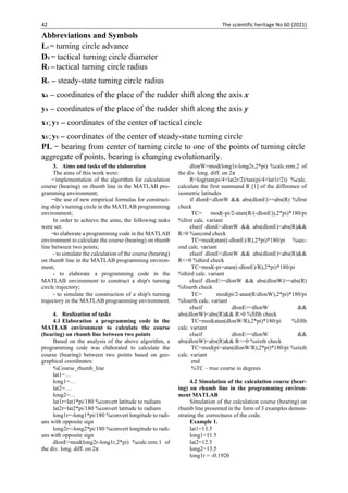 42 The scientific heritage No 60 (2021)
3. Aims and tasks of the elaboration
The aims of this work were:
̶ implementation of the algorithm for calculation
course (bearing) on rhumb line in the MATLAB pro-
gramming environment;
̶ the use of new empirical formulas for construct-
ing ship’s turning circle in the MATLAB programming
environment;
In order to achieve the aims, the following tasks
were set:
̶ to elaborate a programming code in the MATLAB
environment to calculate the course (bearing) on rhumb
line between two points;
- to simulate the calculation of the course (bearing)
on rhumb line in the MATLAB programming environ-
ment;
- to elaborate a programming code in the
MATLAB environment to construct a ship's turning
circle trajectory;
- to simulate the construction of a ship's turning
trajectory in the MATLAB programming environment.
4. Realization of tasks
4.1 Elaboration a programming code in the
MATLAB environment to calculate the course
(bearing) on rhumb line between two points
Based on the analysis of the above algorithm, a
programming code was elaborated to calculate the
course (bearing) between two points based on geo-
graphical coordinates:
%Course_rhumb_line
lat1=…
long1=…
lat2=…
long2=…
lat1r=lat1*pi/180 %convert latitude to radians
lat2r=lat2*pi/180 %convert latitude to radians
long1r=-long1*pi/180 %convert longitude to radi-
ans with opposite sign
long2r=-long2*pi/180 %convert longitude to radi-
ans with opposite sign
dlonE=mod(long2r-long1r,2*pi) %calc.rem.1 of
the div. long. diff. on 2π
dlonW=mod(long1r-long2r,2*pi) %calc.rem.2 of
the div. long. diff. on 2π
R=log(tan(pi/4+lat2r/2)/tan(pi/4+lat1r/2)) %calc.
calculate the first summand R [1] of the difference of
isometric latitudes
if dlonE<dlonW && abs(dlonE)>=abs(R) %first
check
TC= mod(-pi/2-atan(R/(-dlonE)),2*pi)*180/pi
%first calc. variant
elseif dlonE<dlonW && abs(dlonE)<abs(R)&&
R>0 %second check
TC=mod(atan((-dlonE)/R),2*pi)*180/pi %sec-
ond calc. variant
elseif dlonE<dlonW && abs(dlonE)<abs(R)&&
R<=0 %third check
TC=mod(-pi+atan((-dlonE)/R),2*pi)*180/pi
%third calc. variant
elseif dlonE>=dlonW && abs(dlonW)>=abs(R)
%fourth check
TC= mod(pi/2-atan(R/dlonW),2*pi)*180/pi
%fourth calc. variant
elseif dlonE>=dlonW &&
abs(dlonW)<abs(R)&& R>0 %fifth check
TC=mod(atan(dlonW/R),2*pi)*180/pi %fifth
calc. variant
elseif dlonE>=dlonW &&
abs(dlonW)<abs(R)&& R<=0 %sixth check
TC=mod(pi+atan(dlonW/R),2*pi)*180/pi %sixth
calc. variant
end
%TC – true course in degrees
4.2 Simulation of the calculation course (bear-
ing) on rhumb line in the programming environ-
ment MATLAB
Simulation of the calculation course (bearing) on
rhumb line presented in the form of 3 examples demon-
strating the correctness of the code.
Example 1.
lat1=13.5
long1=11.5
lat2=12.5
long2=13.5
long1r = -0.1920
Abbreviations and Symbols
L1 ̶ turning circle advance
DT ̶ tactical turning circle diameter
Abbreviations and symbols
PL ̶ bearing from center of turning circle to one of the points of turning circle
aggregate of points, bearing is changing evolutionarily.
L1 ̶ turning circle advance
DT – tactical turning circle diameter
RT –tactical turning circle radius
RU – steady-state turning circle radius
xδ – coordinates of the place of the rudder shift along the axis x
yδ – coordinates of the place of the rudder shift along the axis y
xТ;yТ – coordinates of the center of tactical circle
xU;yU – coordinates of the center of steady-state turning circle
COG – COURSE OVER the GROUND
PL – bearing to one of the points of a turning circle
 