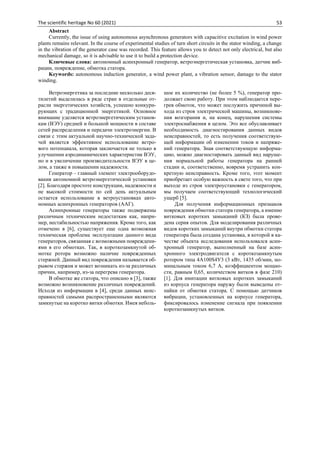 The scientific heritage No 60 (2021) 53
Abstract
Currently, the issue of using autonomous asynchronous generators with capacitive excitation in wind power
plants remains relevant. In the course of experimental studies of turn short circuits in the stator winding, a change
in the vibration of the generator case was recorded. This feature allows you to detect not only electrical, but also
mechanical damage, so it is advisable to use it to build a protection device.
Ключевые слова: автономный асинхронный генератор, ветроэнергетическая установка, датчик виб-
рации, повреждение, обмотка статора.
Keywords: autonomous induction generator, a wind power plant, a vibration sensor, damage to the stator
winding.
Ветроэнергетика за последние несколько деся-
тилетий выделилась в ряде стран в отдельные от-
расли энергетических хозяйств, успешно конкури-
рующих с традиционной энергетикой. Основное
внимание уделяется ветроэнергетическим установ-
кам (ВЭУ) средней и большой мощности в составе
сетей распределения и передачи электроэнергии. В
связи с этим актуальной научно-технической зада-
чей является эффективное использование ветро-
вого потенциала, которая заключается не только в
улучшении аэродинамических характеристик ВЭУ,
но и в увеличении производительности ВЭУ в це-
лом, а также в повышении надежности.
Генератор – главный элемент электрооборудо-
вания автономной ветроэнергетической установки
[2]. Благодаря простоте конструкции, надежности и
не высокой стоимости по сей день актуальным
остается использование в ветроустановках авто-
номных асинхронных генераторов (ААГ).
Асинхронные генераторы также подвержены
различным техническим недостаткам как, напри-
мер, нестабильностью напряжения. Кроме того, как
отмечено в [6], существует еще одна возможная
техническая проблема эксплуатации данного вида
генераторов, связанная с возможными повреждени-
ями в его обмотках. Так, в короткозамкнутой об-
мотке ротора возможно наличие поврежденных
стержней. Данный вид повреждения называется об-
рывом стержня и может возникать из-за различных
причин, например, из-за перегрева генератора.
В обмотке же статора, что описано в [3], также
возможно возникновение различных повреждений.
Исходя из информации в [4], среди данных неис-
правностей самыми распространенными являются
замкнутые на коротко витки обмотки. Имея неболь-
шое их количество (не более 5 %), генератор про-
должает свою работу. При этом наблюдается пере-
грев обмоток, что может послужить причиной вы-
хода из строя электрической машины, возникнове-
ния возгорания и, на конец, нарушения системы
электроснабжения в целом. Это все обуславливает
необходимость диагностирования данных видов
неисправностей, то есть получения соответствую-
щей информации об изменении токов и напряже-
ний генератора. Зная соответствующую информа-
цию, можно диагностировать данный вид наруше-
ния нормальной работы генератора на ранней
стадии и, соответственно, вовремя устранить кон-
кретную неисправность. Кроме того, этот момент
приобретает особую важность в свете того, что при
выходе из строя электроустановки с генератором,
мы получаем соответствующий технологический
ущерб [5].
Для получения информационных признаков
повреждения обмотки статора генератора, а именно
витковых коротких замыканий (КЗ) была прове-
дена серия опытов. Для моделирования различных
видов коротких замыканий внутри обмотки статора
генератора была создана установка, в которой в ка-
честве объекта исследования использовался асин-
хронный генератор, выполненный на базе асин-
хронного электродвигателя с короткозамкнутым
ротором типа 4A100S4У3 (3 кВт, 1435 об/мин, но-
минальным током 6,7 А, коэффициентом мощно-
сти, равным 0,65, количеством витков в фазе 210)
[1]. Для имитации витковых коротких замыканий
из корпуса генератора наружу были выведены от-
пайки от обмотки статора. С помощью датчиков
вибрации, установленных на корпусе генератора,
фиксировалось изменение сигнала при появлении
короткозамкнутых витков.
 