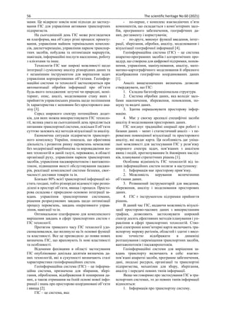 56 The scientific heritage No 60 (2021)
мами. Це відкрило зовсім нові підходи до застосу-
вання ГІС для управління активами транспортних
підприємств.
На сьогоднішній день ГІС може розглядатися
як платформа, яка об’єднує різні процеси: проекту-
вання, управління майном термінальних комплек-
сів, диспетчеризацію, управління парком транспор-
тних засобів, побудова та оптимізація маршрутів,
навігація, інформаційні послуги населенню, роботу
з клієнтами та інше.
Технологія ГІС має широкі можливості щодо
інтеграції і сумісному аналізу різнорідних даних та
є незамінним інструментом для вирішення задач
управління корпоративними об’єктами. Геоінфор-
маційні системи та технології застосовуються при
автоматизації обробки інформації про об’єкти
будь-якого походження: штучні чи природні, моні-
торинг, опис, аналіз, моделювання стану яких і
прийняття управлінських рішень щодо поліпшення
їх характеристик є неповним без просторового ана-
лізу [3].
Серед широкого спектру потенційних додат-
ків, для яких можна використовувати ГІС техноло-
гії, велика увага на сьогоднішній день приділяється
питанням транспортної системи, оскільки її об’єкти
суттєво залежать від методів візуалізації та аналізу.
Економічна ситуація підприємств транспорт-
ного комплексу України, показала, що ефективна
діяльність і розвиток ринку перевезень неможливі
без модернізації виробництва та впровадження но-
вих технологій в даній галузі, переважно, в області
організації руху, управління парком транспортних
засобів, управління пасажиропотоком і вантажопо-
током, підвищення якості обслуговування пасажи-
рів, реалізації комплексної системи безпеки, своє-
часності доставки товарів та ін.
Близько 80% всієї транспортної інформації мі-
стить геодані, тобто різнорідні відомості про розпо-
ділені в просторі об’єкти, явища і процеси. Просто-
рова складова є природною основою інтеграції за-
вдань управління транспортними системами,
рішення розрахункових завдань щодо оптимізації
процесу перевезень, завдань оперативного управ-
ління, навігації та ін.
Оптимальною платформою для комплексного
вирішення завдань в сфері транспортних систем є
ГІС технології.
Протягом тривалого часу ГІС технології удо-
сконалювалися, що вплинуло на їх основні функції
та властивості. Все це призводило до появи нових
визначень ГІС, що враховують їх нові властивості
та особливості.
Відомими фахівцями в області застосування
ГІС опубліковано декілька десятків визначень да-
них технологій, які в сукупності визначають сталі
характеристики геоінформаційних систем.
Геоінформаційна система (ГІС) – це інформа-
ційна система, призначена для збирання, збері-
гання, оброблення, відображення й поширення да-
них, а також отримання на їхній основі нової інфо-
рмації і знань про просторово координовані об’єкти
і явища [2].
ГІС – це система, яка:
- по-перше, є комплекс взаємодіючих п’яти
компонентів, що складається з комп’ютерних засо-
бів, програмного забезпечення, географічних да-
них, регламенту і користувачів;
- по-друге, виконує функції введення, інтег-
рації, зберігання, обробки, аналізу, моделювання і
візуалізації географічної інформації [4].
Геоінформаційна система (ГІС) – це система
апаратно-програмних засобів і алгоритмічних про-
цедур, що створена для цифрової підтримки, попов-
нення, управління, маніпулювання, аналізу, мате-
матико-картографічного моделювання й образного
відображення географічно координованих даних
[1].
Аналіз вищезазначених визначень дозволяє
стверджувати, що ГІС:
1. Складна багатофункціональна структура.
2. Система обробки даних, яка володіє засо-
бами накопичення, збереження, поновлення, по-
шуку та видачі даних.
3. Здатна опрацьовувати просторову інфор-
мацію.
4. Має у своєму арсеналі специфічні засоби
аналізу й моделювання просторових даних.
ГІС поєднує традиційні операції при роботі з
базами даних – запит і статистичний аналіз – з пе-
ревагами повноцінної візуалізації та просторового
аналізу, які надає карта. Ця особливість дає уніка-
льні можливості для застосування ГІС у розв’язку
широкого спектра задач, пов’язаних з аналізом
явищ і подій, прогнозуванням їх ймовірних наслід-
ків, плануванні стратегічних рішень [1].
Особлива відмінність ГІС технологій від ін-
ших інформаційних систем полягає в наступному:
1. Інформація має просторову прив’язку.
2. Можливість керування величезними
об’ємами даних.
3. Розвинений інструментарій для введення,
збереження, аналізу і моделювання просторових
даних.
4. ГІС є інструментом підтримки прийняття
рішень.
В даний час ГІС, надаючи можливість візуалі-
зації просторово-часових даних з використанням
графіки, дозволяють застосовувати широкий
спектр досить ефективних методів планування і уп-
равління в сфері транспортних технологій. Ство-
рені електронні комп’ютерні карти включають тра-
нспортну мережу регіонів, областей і здатні з висо-
кою точністю відображати в динаміці
розташування і переміщення транспортних засобів,
вантажопотоків і пасажиропотоків.
Геоінформаційні системи для вирішення за-
вдань транспорту включають в себе: взаємо-
пов’язані апаратні засоби, програмне забезпечення,
дані, людські ресурси, організації та транспортні
підприємства, механізми для збору, зберігання,
аналізу і передачі певних типів інформації.
Якщо ми говоримо про застосування ГІС в тра-
нспортних системах, то до певних типів інформації
відносяться:
1. Інформація про транспортну систему.
 