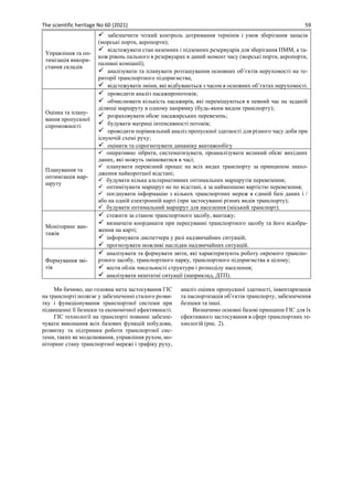 The scientific heritage No 60 (2021) 59
Управління та оп-
тимізація викори-
стання складів
✓ забезпечити чіткий контроль дотримання термінів і умов зберігання запасів
(морські порти, аеропорти);
✓ відстежувати стан наземних і підземних резервуарів для зберігання ПММ, а та-
кож рівень пального в резервуарах в даний момент часу (морські порти, аеропорти,
паливні компанії);
✓ аналізувати та планувати розташування основних об’єктів нерухомості на те-
риторії транспортного підприємства;
✓ відстежувати зміни, які відбуваються з часом в основних об’єктах нерухомості.
Оцінка та плану-
вання пропускної
спроможності
✓ проводити аналіз пасажиропотоків;
✓ обчислювати кількість пасажирів, які переміщуються в певний час на заданій
ділянці маршруту в одному напрямку (будь-яким видом транспорту);
✓ розраховувати обсяг пасажирських перевезень;
✓ будувати матриці інтенсивності потоків;
✓ проводити порівняльний аналіз пропускної здатності для різного часу доби при
існуючій схемі руху;
✓ оцінити та спрогнозувати динаміку вантажообігу
Планування та
оптимізація мар-
шруту
✓ оперативно зібрати, систематизувати, проаналізувати великий обсяг вихідних
даних, які можуть змінюватися в часі;
✓ планувати перевізний процес на всіх видах транспорту за принципом знахо-
дження найкоротшої відстані;
✓ будувати кілька альтернативних оптимальних маршрутів перевезення;
✓ оптимізувати маршрут не по відстані, а за найменшою вартістю перевезення;
✓ поєднувати інформацію з кількох транспортних мереж в єдиній базі даних і /
або на одній електронній карті (при застосуванні різних видів транспорту);
✓ будувати оптимальний маршрут для населення (міський транспорт).
Моніторинг ван-
тажів
✓ стежити за станом транспортного засобу, вантажу;
✓ визначати координати при пересуванні транспортного засобу та його відобра-
ження на карті;
✓ інформувати диспетчера у разі надзвичайних ситуацій;
✓ прогнозувати можливі наслідки надзвичайних ситуацій.
Формування зві-
тів
✓ аналізувати та формувати звіти, які характеризують роботу окремого транспо-
ртного засобу, транспортного парку, транспортного підприємства в цілому;
✓ вести облік чисельності структури і розподілу населення;
✓ аналізувати нештатні ситуації (наприклад, ДТП).
Ми бачимо, що головна мета застосування ГІС
на транспорті полягає у забезпеченні сталого розви-
тку і функціонування транспортної системи при
підвищенні її безпеки та економічної ефективності.
ГІС технології на транспорті повинні забезпе-
чувати виконання всіх базових функцій побудови,
розвитку та підтримки роботи транспортної сис-
теми, таких як моделювання, управління рухом, мо-
ніторинг стану транспортної мережі і трафіку руху,
аналіз оцінки пропускної здатності, інвентаризація
та паспортизація об’єктів транспорту, забезпечення
безпеки та інші.
Визначимо основні базові принципи ГІС для їх
ефективного застосування в сфері транспортних те-
хнологій (рис. 2).
 