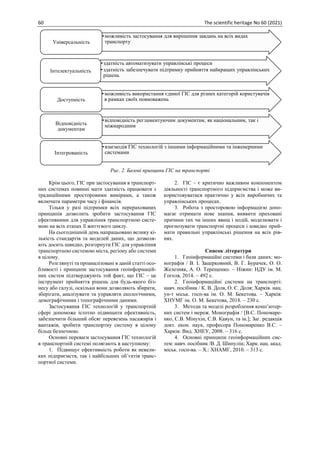 60 The scientific heritage No 60 (2021)
Рис. 2. Базові принципи ГІС на транспорті
Крім цього, ГІС при застосування в транспорт-
них системах повинні мати здатність працювати з
традиційними просторовими вимірами, а також
включати параметри часу і фінансів.
Тільки у разі підтримки всіх перерахованих
принципів дозволить зробити застосування ГІС
ефективними для управління транспортною систе-
мою на всіх етапах її життєвого циклу.
На сьогоднішній день напрацьовано велику кі-
лькість стандартів та моделей даних, що дозволя-
ють досить швидко, розгорнути ГІС для управління
транспортною системою міста, регіону або системи
в цілому.
Розглянуті та проаналізовані в даній статті осо-
бливості і принципи застосування геоінформацій-
них систем підтверджують той факт, що ГІС – це
інструмент прийняття рішень для будь-якого біз-
несу або галузі, оскільки вони дозволяють збирати,
зберігати, аналізувати та управляти екологічними,
демографічними і топографічними даними.
Застосування ГІС технологій у транспортній
сфері допоможе істотно підвищити ефективність,
забезпечити більший обсяг перевезень пасажирів і
вантажів, зробити транспортну систему в цілому
більш безпечною.
Основні переваги застосування ГІС технологій
в транспортній системі полягають в наступному:
1. Підвищує ефективність роботи як невели-
ких підприємств, так і найбільших об’єктів транс-
портної системи.
2. ГІС – є критично важливим компонентом
діяльності транспортного підприємства і може ви-
користовуватися практично у всіх виробничих та
управлінських процесах.
3. Робота з просторовою інформацією допо-
магає отримати нове знання, виявити приховані
причини тих чи інших явищ і подій, моделювати і
прогнозувати транспортні процеси і швидко прий-
мати правильні управлінські рішення на всіх рів-
нях.
Список літератури
1. Геоінформаційні системи і бази даних: мо-
нографія / В. І. Зацерковний, В. Г. Бурачек, О. О.
Железняк, А. О. Терещенко. – Ніжин: НДУ ім. М.
Гоголя, 2014. – 492 с.
2. Геоінформаційні системи на транспорті:
навч. посібник / К. В. Доля, О. Є. Доля; Харків. нац.
ун-т міськ. госп-ва ім. О. М. Бекетова. – Харків:
ХНУМГ ім. О. М. Бекетова, 2018. – 230 с.
3. Методи та моделі розроблення комп’ютер-
них систем і мереж. Монографія / [В.С. Пономаре-
нко, С.В. Мінухін, С.В. Кавун, та ін.]; Заг. редакція
докт. екон. наук, професора Пономаренко В.С. –
Харків: Вид. ХНЕУ, 2008. – 316 с.
4. Основні принципи геоінформаційних сис-
тем: навч. посібник /В. Д. Шипулін; Харк. нац. акад.
міськ. госп-ва. – Х.: ХНАМГ, 2010. – 313 с.
•можливість застосування для вирішення завдань на всіх видах
транспорту
Універсальність
•здатність автоматизувати управлінські процеси
•здатність забезпечувати підтримку прийняття найкращих управлінських
рішень
Інтелектуальність
•можливість використання єдиної ГІС для різних категорій користувачів
в рамках своїх повноважень
Доступність
•відповідність регламентуючим документам, як національним, так і
міжнародним
Відповідність
документам
•взаємодія ГІС технологій з іншими інформаційними та інженерними
системами
Інтегрованість
 