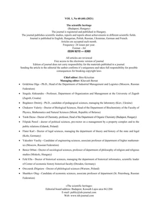 VOL 1, No 60 (60) (2021)
The scientific heritage
(Budapest, Hungary)
The journal is registered and published in Hungary.
The journal publishes scientific studies, reports and reports about achievements in different scientific fields.
Journal is published in English, Hungarian, Polish, Russian, Ukrainian, German and French.
Articles are accepted each month.
Frequency: 24 issues per year.
Format - A4
ISSN 9215 — 0365
All articles are reviewed
Free access to the electronic version of journal
Edition of journal does not carry responsibility for the materials published in a journal.
Sending the article to the editorial the author confirms it’s uniqueness and takes full responsibility for possible
consequences for breaking copyright laws
Chief editor: Biro Krisztian
Managing editor: Khavash Bernat
• Gridchina Olga - Ph.D., Head of the Department of Industrial Management and Logistics (Moscow, Russian
Federation)
• Singula Aleksandra - Professor, Department of Organization and Management at the University of Zagreb
(Zagreb, Croatia)
• Bogdanov Dmitrij - Ph.D., candidate of pedagogical sciences, managing the laboratory (Kiev, Ukraine)
• Chukurov Valeriy - Doctor of Biological Sciences, Head of the Department of Biochemistry of the Faculty of
Physics, Mathematics and Natural Sciences (Minsk, Republic of Belarus)
• Torok Dezso - Doctor of Chemistry, professor, Head of the Department of Organic Chemistry (Budapest, Hungary)
• Filipiak Pawel - doctor of political sciences, pro-rector on a management by a property complex and to the
public relations (Gdansk, Poland)
• Flater Karl - Doctor of legal sciences, managing the department of theory and history of the state and legal
(Koln, Germany)
• Yakushev Vasiliy - Candidate of engineering sciences, associate professor of department of higher mathemat-
ics (Moscow, Russian Federation)
• Bence Orban - Doctor of sociological sciences, professor of department of philosophy of religion and religious
studies (Miskolc, Hungary)
• Feld Ella - Doctor of historical sciences, managing the department of historical informatics, scientific leader
of Center of economic history historical faculty (Dresden, Germany)
• Owczarek Zbigniew - Doctor of philological sciences (Warsaw, Poland)
• Shashkov Oleg - Сandidate of economic sciences, associate professor of department (St. Petersburg, Russian
Federation)
«The scientific heritage»
Editorial board address: Budapest, Kossuth Lajos utca 84,1204
E-mail: public@tsh-journal.com
Web: www.tsh-journal.com
 