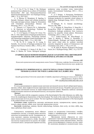8 The scientific heritage No 60 (2021)
3. Y. Liu, P. Yu, X. Song, Y. Qu. Hydrogen
production from cellulose by co-culture of Clostridium
thermocellum JN4 and Thermoanaerobacterium
thermosaccharolyticum GD17. Int J Hydrogen Energy,
2008, v. 33, p. 2927-2933.
4. A. Moreau, D. Montplaisir, R. Sparling, S.
Barnabé. Hydrogen, ethanol and cellulase production
from pulp and paper primary sludge by fermentation
with Clostridium thermocellum. Biomass and
Bioenergy, 2015, v. 72, p. 256–262.
5. Netrusov, А. I., Egorova, М. А., Zakharchuk,
L. М. Practicum on microbiology: Textbook for
students. M: Akademiya, 2005.
6. T. A. D. Nguyen, J. P. Kima, M. S. Kim, Y.K.
Oh, S. J. Sim. Optimization of hydrogen production by
hyperthermophilic eubacteria, Thermotoga maritime
and Thermotoga neapolitana in batch fermentation. Int.
J. Hydrogen Energy, 2008, v. 33, p. 1483-1488.
7. M. Ni, D. C. Leung, M. H. Leung, K.
Sumathy. An overview of hydrogen production from
biomass Fuel Process Technol, 2006, v. 87(5), p. 461-
472.
8. V. L. Pachapur, S. J. Sarma, S. K. Bra, Y. Le
Bihan, G. Buelna, M. Verma. Biological hydrogen
production using co-culture versus mono-culture
system. Environmental Technology, 2015, v. 138, p.
2225–2232.
9. A. F. Saripan, A. Reungsang. Simultaneous
saccharification and fermentation of cellulose for bio-
hydrogen production by anaerobic mixed cultures in
elephant dung. Hydrogen Energy, 2014, v. 39 (17), p.
9028–9035.
10. Schlegel, H. G. General microbiology.
Moscow: Mir, 2006.
11. S. Xueqing, K. Dong-Hoon, S. Hang-Sik, J.
Kyung-Won. Effect of temperature on continuous
fermentative hydrogen production from Laminaria
japonica by anaerobic mixed cultures. Bioresource
Technology, 2013, v. 144, p. 225–231.
12. I. Valdez-Vazquez, M. Pérez-Rangel, A.
Tapia, G. Buitrón, C. Molina, G. Hernández, L.
Amaya-Delgado. Hydrogen and butanol production
from native wheat straw by synthetic microbial
consortia integrated by species of Enterococcus and
Clostridium. Fuel, 2015, v. 159, p. 214–222.
13. W. Zittel, R. Wurster. Hydrogen in the Energy
Sector, Int. J. Hydrogen Energy, 2006, v. 8, p. 322-337.
СРАВНИТЕЛЬНАЯ МОРФОФУНКЦИОНАЛЬНАЯ ХАРАКТЕРИСТИКА ЩИТОВИДНОЙ
ЖЕЛЕЗЫ БЕЛОЙ ЛАБОРАТОРНОЙ КРЫСЫ, КРОЛИКА И СОБАКИ
Газизова А.И.
Казахский агротехнический университет имени Сакена Сейфуллина, кафедра биологических наук,
доктор биологических наук, профессор
COMPARATIVE MORPHOLOGICAL AND FUNCTIONAL CHARACTERISTICS OF THE
THYROID GLAND OF THE WHITE LABORATORY RAT, RABBIT, DOG
Gazizova A.
Kazakh agrotechnical University named after S. Seifullin, department of biological sciences doctor of bio-
logical Sciences, Professor Ph.D.
DOI: 10.24412/9215-0365-2021-60-1-8-10
Аннотация
В статье рассматриваются сравнительная анатомия щитовидной железы белой лабораторной крысы,
кролика, собаки. Дана морфологическая характеристика щитовидной железы. Подробно даны результаты
исследования щитовидной железы на макро-микроскопическом уровне. Выявлены наиболее значимые
морфологические показатели щитовидной железы у исследуемых животных.
Abstract
The article deals with the comparative anatomy of the thyroid gland of the white laboratory rat, rabbit, dog.
Given the morphological characteristics of the thyroid gland. The results of the study of the thyroid gland at the
macro-microscopic level are given in detail. The most significant morphological parameters of the thyroid gland
in the studied animals were revealed.
Ключевые слова: морфология, анатомия, щитовидная железа, эндокринология, гормон, грудная
полость, крыса, кролик, собака, доли, эпителий, кровеносные сосуды.
Keywords: morphology, anatomy, thyroid, endocrinology, hormone, chest cavity, rat chest, rabbit, dog,
share, epithelium, blood vessels.
Совокупность эндокринных желез образует
эндокринную систему, в которой можно выделить
несколько составляющих частей. Эндокринные же-
лезы выделяют гормоны неспосредствен , но в
кровь, межклеточную жидкость, лимфу. Эндокрин-
ные железы подразделяются на группы. По морфо-
логической связи с центральный нервной системы,
делятся на центральные (гипоталамус, гипофиз,
эпифиз) и периферические –щитовидая, половые,
надпочечных и т.д. [1,2,3].
Щитовидная железа образуется из экто-
дермального эпителия непарного срединного выро-
ста вентральной стенки передней кишки. Эпители-
алные клетки формируют сложную систему тяжей.
Из мезенхимы развивается соединительная ткань,
 