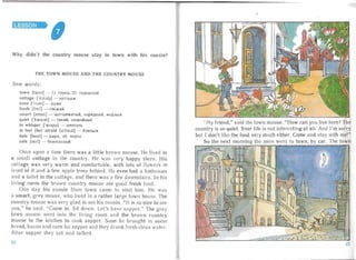 LESSON
,
Why didn't the country mouse stay in town with his cousin?
THE TOWN MOU SE AN D TH E COU NTR Y MO USE
New words :
town [taun ] - I) ropon; 2) rOpO.ll.CKOH

cottage ['kJtId3J - KOTTe.ll./K

even ['i:va n] - .lI.a/Ke

fresh IfreS] - CBe/KHI1

smart [smc.t] - urcr onesar uji, llap5l.ll.IlblH, MO.ll.HbIH

quiet ['kwal at] - THXHH, cnOKOHHblH

to wh isper [wispa] - lIIenTaTb

to feel (be) afraid [a'Irerd] - 605lTbC5I

hole [houl] - n sipa, 30. ao pxa

safe [self] - 6e30nacHblH

Once upon a ti me there was a li tt le brown mouse. He lived in
a sma ll cottage in the count ry. He vas very happy ther . His
cottage was very warm and comfor table, with lot s of flowe rs in
front of it and a few apple tr ees behind . He even had a bathroom
an d a toilet in the cott age, and there was a fire downstairs. In his
living room the brown coun try mouse ate good fresh food.
One day his cousin from to vn came to vi sit him. He was
a smart, grey mouse, w ho liv ed in a ra ther large town house. The
cou ntry mouse was very glad to see his cous in. " It is so ni ce to s e
you," he said . "Come in. Sit down. Let's have suppe r." The grey
town mouse went int the l iving room and the br ow n country
mouse to the kitchen to cook supper. Soon he brought in s me
bread, bacon and corn for supper and they dran k fresh clean wa ter.
A fter supper they sat an d talked.
.. M y friend, " said the tow n mo use. " How can you live here? The
country is so qu iet. Your life is not interesting at all. And I'm sorry
but I don't like the food ver y much either. Come and stay w ith me!"
So the next morn ing the mice went to town , by car. The tOWIJ
22
 