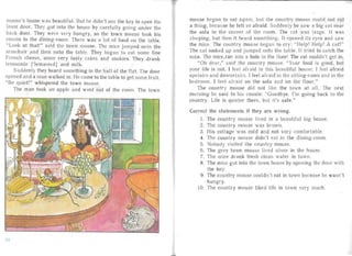 mouse's house was beau tiful. But he didn't use the key to open the
front door. They got into the house by ca refully going under the
back door. They were very hungr y, so the town mouse took his
cousin to the dining-room. There was a lot of food on the table.
"Look at that !" said the town mouse. Th mice jumped onto the
armcha ir and then onto the table. They began to eat some fine
French cheese, some very tasty cakes and cookies. They drank
lemonade [Tern aneid] and milk.
S uddenly they heard something in the ha ll of the fl at. The door
opened an d a man walked in. He came to the table to get some fruit.
"Be quiet!" whispered the town mouse.
The man took an apple and went out of the room. The town
mouse bega n to eat again, but the country mouse could not at
a thing , because he felt so afraid. Suddenly he saw a big cat nea r
the sofa in the corner of the room. The cat was large. It was
sleeping, but then it hea rd something. It opened its eyes and saw
the mice. The country mouse began to cr : "Help! Help! A cat!"
The cat looked up and jumped onto the table. It tried to catch the
mice. The rnice. ran into a hole in the floor: The cat couldn't get in.
"Oh dear," said the country mouse. "Your food is good, but
your life is not. I feel afraid in this bea utiful house; I feel afra id
upstairs and downstairs. I feel afraid in the sitting-room and in the
bedroom. I feel afr aid on the sofa and on the iloor ."
The coun try mouse did not like the town at all. The next
mornin g he said to his cousin: "Goodbye. I'm going back to the
country. Life is qu ieter there, but it's safe."
Correct the statements if they are wron g.
1.	 The count ry mouse lived in a beautifu l big house.
2.	 The country mouse was brown.
3.	 His cott age was cold and not very comfortable.
4. The country mouse didn't eat in the dining- room.
5.	 Nobody visited the count ry mouse.
6. The grey town mouse lived alone in the house,
7. The mice drank fresh clean water in town.
8.	 The mi e got into the town house by opening the door with
the key.
9. The country mouse couldn't eat in town because he wa sn't
hungry.
10. The country mouse liked life in town very much.
21
 