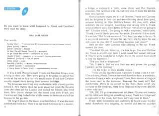 Do you want to know what happened to Frank and Caroline?
Then read the story.
ONE DARK NIGHT
New word s:
to stay [ ste i ] - 1) OCT3B3Tb C5I; 2) OCT3H3BJII1B 3 TbC5I (8 cOCTU/iWie, orenei
place [pleis] - MeCTO
petrol [ 'petr dl] - 6 eH 3 HH
to find [ f 3 Ind J( found [Ia und ]] - H3 XO,ll,I1Tb

to go round the corner - 33BepH yTb 3 3 yro .n

double ['dAb Il - KOMHaT3 B r OCTI1Hl1 u e C ,ll,BY M5I KpOBaT 5IMI1
however [ha u'eva] - TeM He Me Hee
noise [noiz] - WYM
horribly ['hJflbl1] - /KYTKO, OTBp a TI1Te JIbH O
a ghost [gous t] - npI1BI1,ll,eHHC
a fancy dress [d' fcens l 'dres ] - K 3 p ll aB a JIbHbI(1 KOCTIOM
It was a cold Thursd ay night. Fra nk and Caroline Brown were
dr iving in their car. They were going to Brighton to spend two
weeks at the sea in Mrs Harris's small house. Frank an d Caroline
usua lly stayed the re dur ing their summer holidays.
The house was small but very comforta ble, with a lovely garden
behind it. Mrs Harris liked her quiet place but when the Browns
came she often left for London and visited her friends who lived
there. Mrs Harris alwa ys left the house keys with Frank an d
Caroline and they looked after all the rooms in the house and all the
flowers in the garden .
The largest place in the house was the kitchen. It was the most
comfortable room too. There was not much furn iture in it: a cooker,
a fridge, a cupboard, a table, some chairs and Mrs Ha rris's
armchai r. The furn iture was old, but very nice. It made the kitchen
look ver y special.
So that autumn night, the 31st of October, Fr ank and Caro line
left for Brighton in their car and were thinking about their quiet,
aut umn holiday in Mrs Ha rr is's house. All was well, when
su ddenly the car stopped. Something was wrong with it. Frank
wa s sure there was a lot of petrol in the ca r. "What are we going to
do?" Caroline asked. "I'm going to find a telephone," said Frank.
"Frank, I would like to join you. You know, I'm afraid. It is so dark.
It is so late." But Frank answered: "No, dear, you stay in the car. It
is ver y cold outdoors. I'll lock the car. Here are the keys. No one
will come to you. But if something happens, just shout!"
Half an hour later Ca roline was sleeping in the car. Frank
opened the door.
"Caroline! It's me. Wake up. It's time to go. You won't believe
me. There is a hote l near here. I went round that corner and saw
it. They've got a room for us tonight. It's on the second floor and it
is not too expensive."
"Did you find a telephone?"
"No , I didn't. But we can find one a nd phone the garage
['grera:3] in the morning."
(In the hotel, in their doub le room.)
"H ow do you like the room, Caroline? I think I like it a lot."
" I'm not su re, Frank. There is too much furniture here: a wardr obe,
a standa rd-lamp, a sofa, a cupboard. Look, there is even a fridge in
the room next to the bookcase. However the room isn't that
comfortab le. There is no carpet on the floo r, there aren't an y
curtains on the windows, there is no fireplace in the room and it's
rather cold too."
"OK, OK. I'll go downst airs and tell the m. I'll also as k them to
set the table and bring us something to eat. There is a fridge and
a cupboa rd in the room, but there isn't any food in them."
Frank went downstairs an d su ddenly he heard some terrible
noise. Somebody was laughing, he turned an d the n he cou ldn't
26 27
 