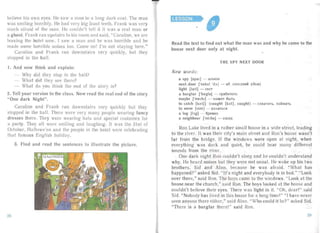 believe his own eyes. He saw a ma ll in a long da rk coat. The man
was sm iling horribly. He had very big Irout teet h. Frank was very
much a fra id of the mall. He couldn't tell if it was a rea l man or
a ghost. Fra nk ran upstairs lo his room and said . "Ca roline, we are
leaving the hotel now. I saw a man and he was hor rible an d he
made some horr ible noises 00. Come on! I 'rn not staying here."
Caroline an d Frank ra n downstairs very quickly, but they
stopped in the haII.
I. And now think and explain:
Why did they stop in the hal l?

- What did they see there?

- What do you think tI e end of the story is?

2. Tell your version to the class. Now read the rea l end of the story
"One dark Night ".
Caroline an d Fran k ran downsta irs very quickly but they
sto pped in the hall. There were very many peopl e wearing fancy
dresses there. They were wearing hats and special cos tumes for
a pa rty. They all were sm iling and laugh ing. It was the 3 1st of
October, Ha llowe'en an d the people in the hotel were celebra ting
that famous English holiday.
3. Find an d read the sentences to illustrate the picture.
Read the text to find out what the man was an d why he came to the
house next door only at night.
"
TH E SPY NEXT DOOR
Ne w words:
a spy [spar] - urrmon

next door lnekst 'd:»] - 3a. co ceJJ.HHH (aOM )

light [Iait] - cseT

a burgla r ['ba:gldI - rpaourem,

maybe ['melblj - MO:>KeT 6bITb

to catch [ka-t]'] (caught [ko.t}, caught ) - cxaar ar s, nOHMaTb

to seem [s i.m I - Ka3 aThC5I

a log [b g) - 6pe sHo

a neighbour ['n elbd) - cocen

Ron Lake lived in a rathe r sma ll house in a wide street, leading
to the river. It was their cit y's main street and Ron's house wasn 't
far fro m the bridge. If the windows were open at night, when
ever ything was da rk an d quiet, he could hear many different
sounds from the river.
One da rk night Ron couldn't sic p and he couldn't und erst and
why. He hea rd noises but they were not usu al. He woke up his two
brothers, Sid an d Alan, because he was af raid. "What ha s
happened?" as ked Sid. "I t's nig ht and every body is in bed. " "Look
over there," said Ron. The boys came to the windows. "Look at the
house near the church," sa id Ron. The boys looked at the house and
couldn't bel ieve their eyes. There was light in it. "Oh, dea r!" said
Sid. "Nobody has lived in this house for a long time!" "I ha ve never
seen an yone there either," said Alan. "Who could it be?" asked Sid.
"There is a burglar th ere!" said Ron.
:2928
 
