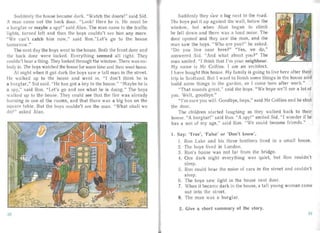 Su ddenly the house became dark. "W atch the doors!" sa id Sid.
A man carne out the back door. "Look! Her e he is. He must be
a burglar or maybe a spy!" said Alan. The man carne to the traffic
lights, turned left an d then the boys couldn 't see him any more.
"We can' t catch him now," said Ron."Let's go to the house
tam arrow."
The next day the boys wen t to the house. Both the front door and
the back door were locked. Everything seemed all right. They
couldn't hear a thing. They looked through the window. There was no­
body in. The boys watched the house for some time and then went home.
At night when it got da rk the boys saw <:I tall ma n in the st reet.
I1<: wa lked up to the house and went in. "I don't think he is
a bu rgla r," Sid said. "He has got a key to the house." "Maybe he is
a spy ," said Ron. "Let' s go an d see what he is doing ." The boys
walked up to the house. They could see tha t the fire was a lrea dy
bu rning in one of the roo ms, an d that there was a big box on the
squa re table. But the boys couldn't see the ma n. "W hat shall we
do?" asked Alan .
Sudden ly they sa w a log next to the roa d.
The boys put it up against the wa ll, below the
window, but when Alan began to climb
he fell dow n a nd there was a loud noise. The
door opened and they saw the man, and the
man saw the boys. " Who a re you?" he as ked.
"Do you live nea r here?" "Yes, we QO,"
a nswered Sid. "And what about you?" The
man smiled . " I think th at I'm your neighbour.
My name is Mr Collins . I am a n architect.
J have bough t this house. My family is going to live here after their
trip to Scotlan d. But J wan t to finish some things in the house and
build some things in the garden, so I come here after work."
"That sounds g reat," said the boys. "We hope we'll see a lot of
you. Well, good bye."
" I'm sure you will. Goodbye, boys," said Mr Collins and he shut
the door.
The children sta rted laugh ing as they wa lked back to their
house. "A burgla r!" sa id Ron. "A spy!" smiled Sid. " I wonder if he
has a son of my ag e," sa id Ron. "We could become friends."
1.	 Say: 'True', 'false' or 'Don't know'.
1. Ron Lake and his three brothers lived in a small house.
2. The boys lived in London.
3.	 Ron's house was not far from the br idge.
4.	 One da rk night everything was qu iet, but Ron couldn't
sleep.
5.	 Ron could hear the noise of ca rs in the st reet and could n't
s leep.
6.	 The boys sa w light in the house next door.
7.	 When it became dark in the house, a tal l young woman carne
out into the street.
8.	 The ma n was a burglar.
2, Give a short summary of the story.
30
 
