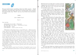 LESSON
Do you want to kno w something about two little ousins - Heidi
and Clara. two litt le girls who lived in Switzerland? Then read the
firs t pa rt of the story "Heidi" and say why Heidi loved moun tains
so much.
HEIDI
(Af ter Johanna Spy ri )
Part I
New words :
Switzerl and ['s wilsa land ] - lllnefiua pa a
the Swiss Alps [, V IS 'zelps] - Ilf eeiiuapcxae Ani. nu
lea d IIi.d] (led) - uecru
to be hom esick - CHJJb!l O cxy-ran , no Jl OMY
Once upon a time there lived a sweet little girl - Heidi was her
name. She lived in the Swiss Alps with her grandfa ther. Heidi led
a quiet life in the mountains. She loved to hear the sound of the
winds, which almost spo ke to her and helped her to get home. She
loved to spea k with the, weet flowers which grew in her garden.
Every day in summer she w nt up the mountains to se her friend
Peter. Peter looked after' lot of goats and Heidi helped him. Sip
was friends with a ll Peter's goa ts and neve r forgot their names,
They played differen t games, Heidi danced in the fields an d
sang beautifu l songs . In winter she st ayed at home with her
gran dfa ther. Sometimes Peter visited her an d they went on foot
down the mount ains to see Peter's granny who was nearl y 80, and
Heidi read to her.
One day Heidi's aunt from Fr ankfurt 'frcelJkfatj carne to see
them. She explai ned to Heidi tha t it was time for her to go to school.
Heidi became sad. She didn't want to make the
long journey, nor did she want to live in a big
city but she had to go. So off wen t Heidi
to Fran kfurt, far away..
It was really a very long journey. They
travelled by bus and by car, they flew by pla ne
and soon they arrived at the railway st at ion
where they bought tickets to Fr ankfurt. Over
the plains, over the rivers, the train carried
them to the city.
When they arrived in Fran kfurt they went
straight to Heidi's aunt's horne. Heidi's aunt
had a daughter. Her name was Clara.
Clara was very ill. She al ways spoke with
a kind weak voice. Clara couldn't walk or
stand. She ate from a silver pla te and drank
from a silver cup. Heidi loved Clar a very
much and often told her auout the mou ntains,
about her grandfather, about Peter, and
about the goats. She often looked at Cla ra
and said: "I wan t to take you to the moun ­
tains. Our journ ey won't be very difficult.
We']l take a through train, we won't have to change, we will tak
little luggage with us an d you won' t be tired. You' ll love it
in the moun tains and I'm sure you'll feel st rong very soon ."
"Perhaps we'll go some day," answered Clara. The days went
by. The doctor who came to see Cla ra every week spoke to
Heidi's aunt. "Heidi is becoming ill. She hasn't sung songs for
a long time. She hasn't danced any dances. She is always very sad.
I think she has to go back to her mountains . She is very homesick.
You must send her home. She has to go home, or else she will be
very ill." .
The next day Heidi was ready to go back to the mountains she
loved . Heidi and Clara cried when they had to leave each other. But
3 -H . H . Il cpetnuruua, 4 1<11. 3332
 