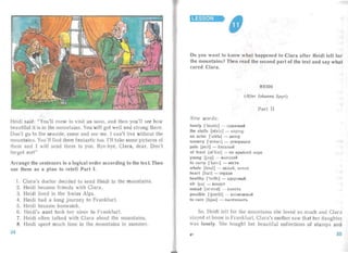 LESSON

Heidi said: "You'll com to isit us s on, an d then you'll see how
bea utiful it is in the mountains . You will get well an d st rong there.
Don' t go to [he seaside, come and see me. I can't live without the
mountains. You'll find them fantastic too. I'll take some pictures of
them and I will send them to you. Bye-bye, Clara, clea r. Don't
forget me!"
Arrange the sentences in a logical order according to the tex t Then
use them as a plan to retell Part I.
1. Clara's doctor decided to send Heidi to the mountains.
2. Heidi became friends with Clara.
3. Heidi lived in the Sw iss Alps.
4. Heidi had a long journey to Frankfur t.
5. Heidi became homesick.
6. Heidi's aunt took her niece to Frankfurt.
7. Heidi often ta lked with Clara abou t the mountains.
8. Heidi spent much time in the mountains in summer.
Do you want to know what happened to ·Clara after Heidi left for
the mountains? Then read the second part of the text and say what
cured Clara.
HEIDI
(After Johanna Spyri)
Part II
New words:
lon ely I'lounlt] - O,Ll.I1HOKI1H
the stalls [sto.lz] - n apTep
an actor ['a"kta] - aKTl'p
scenery lsin o r r] - .n.eKo p a UHI1
pale [pertI - 6 J1C,Ll.llbl fl
at least [atIist] - no Kpa H ll l' ~i Me p e
young [jAO] - MOJIOJl.OH
to carry ['kccn] - HeCTI1
whole [houl] - ue.nu fl, lll'Jl a H
heart [ho.t1- cepn ue
healthy [' heI81] - 3.n.OPOflbIH
air [f a] - B0 3.n.yx
intead [mstcd] - BMC CT O
possible l'pJslbl] - B0 3MO)l{ Hbl H
to cure [kjua ] - BblJIC411 B8 Tb
So. Heidi left for the mountains she loved so much and Clara
stayed at hallie in Fran kfurt. Clara's mother saw that her daughter
was lonely. She bought her beau tiful collections of st a mps an d
3* 3534
 