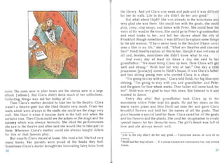 coins. The coins were in silver boxes and the stamps were in a large
album [ 're l b ~m ] . But Clara didn't think much of her collections.
Col lecting things was not her hobby at all.
Then Clara's mother decided to take her to the theatre. Clara
wasn't a theatre-goer but she liked theatre very much. From her
seats which were always in the st a lls she could see the sta ge very
well. She liked it when it beca me dark in the hall and when the
curtains rose. Then Clara could see the actors on the stage and the
scenery which was always fant astic. She liked the performances
she saw in the theatre and often said she would like to take pa rt in
them. Whenever Clara's mothe r could she always bought tickets
for this or that famous play.
But usually Cla ra stayed at home. She read a lot. She had very
many books. Her parents were proud of the books they had.
Sometimes Clara's doctor brought her interesting fairy-t ales from
the library. And yet Clara was weak and pale and it was difficult
for her to walk. Life in the city didn't do her any good.'
But what about Heidi? She was already in the mountains and
very glad she was there. She could run with the goats, she could
play, jump, sing songs, and dance with Peter. She could hear the
voice of the wind in the tr ees. She couId go to Peter's gra ndrnoth er
and read books to her, an d tell her stories about the city of
Frankfurt though sometimes it wa s difficu lt to explain some thin gs
to the old woman. "I have never been to the theatre! I have never
seen a film in my life," she said. "What are theatres and cinemas
like?" Heidi tried to expla in all this to her , though it was not easy at
all and, besides, sometimes she didn't know what to sa y.
And every day at least six times a cl ay she said to her
grandfather: "We must bri ng Clara up here. Here Clara will get
well and strong." Heidi had her way at last." One day a littl e
procession [pra'sej ri] came to Heidi's house. It was Clara 's father
and two strong young men who carried Clara in a chair.
"I'm going to st ay with you," Clara told Heidi, her big blue eyes
shining. "I'm going to stay with you and grandfather and Peter
and the goats for four who le weeks. Then father will come back for
me!" Heidi wa s very glad to hear this news. She listened to it and
anted to dan ce.
Every day after tha t grandfather took Clara up to the
mountains where Peter kept his goats. He put her down on the
warm sweet grass and then Heidi sat near her an d gave Clara
beautiful fl owers an d told her the names of all the goats. That
place became a special land for them . Clara cared for al l the goats
and the flowers and the plants. She used her imagination to create
specia l na mes for her favou rite ones. The girl's heart was full of
love and she always meant wel l.
I Life in the city didn't do her any good, - f OpOL!.CKaH IK K3 Hb He ur n a eii H;J
nOJlb3 Y·
2 Heidi had her way at last. - H B KOHue KOHUOB ace norryv an oc s TaK, Ka K XOTeJla
X 3HL!.I1.
36 37
 