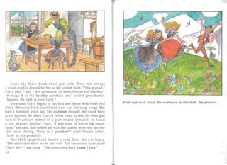 Every day Clara drank sweet goat milk. There was always
a silver Clip full of milk for her on the kitchen ta ble. "This is good,"
Clara said. "And [ feel so hungry. At home [ never eat like this."
"Perhaps it is the healthy mountain air," sm iled grandfather.
"Besides the milk is ver y ta sty."
Very soon Cla ra began to run fast and dance with Heidi and
Peter. Wherever Heidi wen t Clara went too. She sang songs. She
had a beau tiful voice and her au dience thought she coul d have
great succes s. So when Clara's fathe r cam e to ta ke his little girl
back to Fra nkfurt instead of a poor inva lid ['Illvdlid j he found
a lall, healthy, smiling Clara. " I was born to live in the moun ­
tains,"she sa id. And indeed she was. Her cheeks were rosy and her
eyes were shining. "How is it possible?!" cried Clara's fathe r.
"How is this possible?! "
And Heidi laughed and danced around them. She was happy.
"The mountains have made her well. The mountains have ma de
Clara well!" she sang. "The moun ta ins have cured Clara."
3~
Find and read aloud the sentences to illustrate the pictures.
 