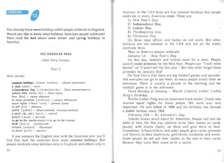 LESSON
You already know some holidays which people celebrate in Eng land.
Would you like to know what holidays American people celebrate?
Then read the text about some winter and spring holidays in
America.
THE AME RICAN YEAR
(After Terry Tomsha)
Part I
New words:
common holidays ['kJm~ln 'halrderz.] - oounre npa3,L1.HI1KI1

a state [steit] - WTaT

Independence Day [mdrpendansdei] - 1J.eHb He3aBl1Cl1MOCTl1

Labour Day [leib» 'del] - 1J.eHb TpY,LI.a

thus [i'iis] - TaKI1M o6pa30M

to make promises ['pfJmlslz] - ,LI.aBaTb o6ew.aHI1H

equal rights ['i:kwdl 'r ai ts] - pastrue np aaa

to kill [krl ] - y611BaTb

publ ic ['pibllk] - o6w.ecTBeHHbIH, rocynapcrseauun

a saint (st., snt.) [seint ] - CBHTOH

honest ['Jnlst] - 4eCTHblH

to go to the movies (aMep.) = to go to the cinema

Irish ['aldflS] - I1pJlaH,LI.CKI1H
Ireland ['aldldnd] - YIpJlaH,LI.I1H

to pinch [p: ntj] - uinnars

If you compare the English year with the American yea r you'l l
find that both the count ries ha ve so me common holidays. But
people celebrate some hol idays only in England, and others only in
o
America. In the USA there are five nationa l holidays that peop le
celebrate in every American state. These are:
I) New Year's Day,
2) Independence Day,
3) Labour Day,
4) Thanksgi ving Day,
5) Christmas Day.
On these days offices and banks do not work. But oth e:
holi days are not national in the USA and not all the stales
celebrate them.
Thus in America people celebrate:
January 1st - New Year's Day.
On this day, fam ilies and friends meet for a meal. People
us ua lly make promises for the New Year. People say: "I will work
harder" or "I won 't tell lies this year." But they often forget these
promises by Janua ry 2nd!
On New Yea r's Day there are big football games and parades.
Not everyone can go to see them, so many people watch them on
television. There is usually a parade in the morning and the
football game is in the afternoon.
Third Monday of January - Martin ['m0;1In] Luther ['lu:8a]
King's Birth day .
Martin Luther King was an important black leader [Ti.d»] who
wa nted equal rights for black people. His work was, very
important. He was killed in 1968 and his birthday has becom e
a public hoiiday since 1968.
February 14th - St. Valentine's Day.
Nobody knows much about S1. Valentine. People call him the
saint of love. On this da y children write their names on cards
[ko.dz.] with hea rts [ho.ts] on them and give them to their
classmates. Schoolchildren and older people give cards, presents
a nd flowers to their boyfriends, girlfriends, husbands and wives.
Sorne people do not put their names at the end of their cards
beca use they want the ir name to be a secret.
41
 