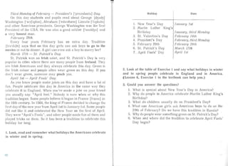 Third Monday of February - President's ['prezldan ts] Day.
On this day studen ts and pupils read about George [c13J:c13 1
Was hington ['W:>SllJ t;m], Abrah am ['elbrahrem] Lincoln [Tujkaln]
an d other American presidents. George Washing ton was the first
President of the USA. He was also a good soldier l'soulcl3a] and
a very honest man.
February 29th.
Every four yea rs February has an ex .ra day. Trad ition
[t rad ij n] says that on this day gir ls can ask boys to go to the
movies or out to dinner. A girl can even ask a boy to ma rry her!
March 17th - S t. Pa trick 's Day.
S1. Patrick was an Irish sa int, and St. Patrick's Day is very
popula r in cities where there are many people from Ireland. They
are Irish Americans and they always cele bra te this da y. Green is
the Irish colour and people often wear gre n on this day. If you
don't wear green, someone ma y pinch you.
April 1st - April Fools' Day.
As you know people make jokes on this day and have a lot of
fun. People celebrate this day in America in the same way they
celeb rate it in Engl and. When you've made a joke on your friend
you usually say: "April fool." Nobody is sure when or wh ' this
tradition bega n. Some people believe it began in France [fra.:ns] in
the 16th century. In 1564, the king of France decided to change the
first da y of the new yea r from April Ist to Ja nuary 151. Some peopIe
did not like it and celebrated the New Yea r on the first of April.
They w re "April's Fools", and other people made fun of them and
played tricks on them. So it has been a tradition to celebrate this
holiday for long.
1. Look, read and remember what holidays the Americans celebrate
in winter and in spring.
Holiday
I.	 New Year's Day
2.	 Martin Luther King's
Birthday
3. St. Valentine's Day
4. President's Day
5.	 February 29th
6.	 St. Pa tr ick's Day
7.	 April Fools' Day
Date
January 1st
Ja nuary, third Monday
Februar.y 14th
February, thi rd M onday
February 29th
March 17th
A pril Jst
2. Look at the table of Exercise 1 and say what holidays in winte r
and in spring people celebrate in England and in America.
( Lesson 6, Exercise 1 in the textbook can help you .)
3.	 Could you answer the questions?
1.	 What is special about New Year' s Day in Americ a?
2.	 Why do people in Ameri ca celebrate Martin Luther King's
Birth day?
3. What do children usuall y do on President's Day?
4. What can American	 girls ask American boys to do on the
29th of February? Do we have this tradition in Russia?
5. Why do people wear something green on Sl. Patrick's Day?
6.	 When and where did the tradition to celebrate April Fools'
Day begin ?
42
 