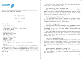 LESSON
Read the second part of the text "The America n Year" and say what
holidays only Americans celebrate.
THE AM ERICAN YEAR
(After Terry Tomsha)
Part II
New words :
Easter ['i:sta] - Il acxa
from the dead - 113 MCpTB blX
Memorial Day [ms'rnorr al 'del ] - ,UeHb nalv15lTl1
to die [d aI] - yMHpaTb
a grave [qrerv] - MOrH.n a
a wa r [WJ:] - BOHHa
a stripe [straip] - no.noca
rest [rest] - OT.nbIX
to honour ['J:na] - nOtITHTb
a candle [' krendl ] - CBe4 a
job [dj ob] - pa oor a
eve [i:v ] - KaHyH
carols ['kreral z] - xopa.nbl
" Auld Lang Syne" ['auld 'lzerj'sam] - «TIecHH cra pux .npy3eH»
Eas ter.
The Easter weekend is in late March or early Apr il, but th date
changes each year. Easter is a Chr istian holiday which celebrates
the day when Jes us came back from the dead . On Eas ter Sunda y
people g ive coloured or chocolate ['tSJkdllt] eggs to eac h ot her and
send cards.
Some cities have Easter parades [pa' ret dz] with games and
sports and a big Easter egg hunt.
Last M on day of May - M emorial Day.
This is a special day for people to remember those who died in
wars. Ma ny people remember their dead friends or relatives on this
da y too. Many peop le pa y specia1 visits, to the graves of their
rel atives an d friends and leave flowers there.
M other's Day and Father 's Day.
One Sunday in May is Mother's Day and one Sunday in June is
Father's Day. Chil dren us ua lly spend the day with their parents.
They give them cards , flowers and presents .
June 14th - Flag Day.
The American fl ag is often ca lled the "Sta rs and Stripes". It has
thirteen stripes (one for each first colony) and fifty stars, one for
each state. In ] 777 the "Stars and Stripes" became the official
[d'fISdl ] flag of the USA.
And when it was the flag's hundredth birthd ay Americans first
celebrated Flag Day in 1877. You can see the Ameri can flag in
man y pla ces on this day, but as it is not a main holid ay offices
['JflSIZ ] stay open.
Ju ly 4th - l ndependence Day.
On July 4th 1776 the United Sta tes became independent from
Eng land. It was the begi nning of a new life. Families and friends
celebrate this da y. Every town and ever y city has parades, games
and sports with prizes ['pralzl z]. There are often picnics ['plkmks]
too.
Firs t Monday of September - Labour Day.
This is a day of rest for the workers. There are also parades on
this day. This day is the end of the summer and the beginning of
the school year.
44 45
 