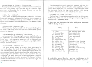 econd Monday of Octobe r - Columbus Day.
From your school textbook you know how America ns celebrate
Ibis day. Don't forget that you can see the American flag
ever ywhere on Columbus Day to honour the man who was the
el i' coverer of their country.
October 31st - Hallowe'en.
This is one of the most favourite holidays in America. You know
how people celebrate it in Eng land . In America they celebrate it in
the same way. Children dress up, shout "Trick or treat", get
sweet: , fruit, cakes and people have pumpkins with candles in their
windows.
November JItil - Veterans' Day.
This is a special day to remember all the people who fought in
the wars - the living people an d the dea d. People have special
dinners on this day.
Fourth Thursday of November - Thanksgiving.
As you remember Thanksgiving is a specia l day for families to
get together and give thanks for different things. They usually do it
in this way: "I give thanks for being here with my family an d for
being well," or "I give thanks for a h althy yea r, a good job and for
meeting my new friends."
December 25th - Christmas Day.
This is the biggest holiday of the year. Ma ny people enjoy it
most of all a nd say that this is the ma in holiday of the year. Soon
aiter Thanksgi ving people start sen ding Christmas cards and
decorate their houses. Almost every home has a Christmas tree.
The evening before Christ mas Day is called Chris tmas Eve. On
Christmas Eve many people go to church and sing Christmas
ca rols. The President gives his speech on TV. Parents tell their
children that Santa Claus will come to thei r house at night and
leave presents for them.
On Christmas Day people open their presents and then they
prepare a tr adi tional dinner of turkey with vege tab les, sala ds,
cookies, nuts, sweets and fru it. People eat Christmas dinner late in
the afternoon. Duri ng the day man y families watch special
Christmas TV and children pla y with their new toys.
Decem ber 31sf - New Year' s Eve. -,
On New Year's Eve people celebr ate the end of the old year an d
the beg inning of the new one. At midnight everyone sings the old
Scottish song" Auld Lang Syne".
t. Look, read and remember what other holidays the Americans
celebrate during the year.
Holiday
8. Easter
9. Memorial Day
10. Mother's Day
11. Fa ther 's Day
12. Flag Day
13. Indepen dence Day
14. Labour Day
15. Columbu s Day
16. Ha llowe'en
17. Veteran s' Day
18. Thanksgiving
19. Christmas Day
20. New Yea r's Eve
Date
late March or early April
May, las t Monday
May, one Sunday
June, one Sunday
June, 14th
July 4th
September, first Monday
October, second Monday
October 31st
November IJin
November, [ourlli Thursday
December 25th
December 31st
2. Look at the table of Exercise I and say what holidays in the
second half of the year people celebrate in England and in America.
4746
 
