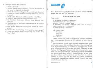 3.	 Could you answer the questions?
1.	 What is Easter?
2. What is special about cele brating Easter in the USA? Is it
the same in England? In Russia?
3.	 Where do people usually go on Memoria l Day in Ame rica?
4.	 What is the name of the American flag? Why has it got such
a na me?
5.	 What do the Americans celebrate on the 4th of J uly?
6. What do you remember about Columbus Day?
7.	 Is American Ha llowe'en different from Eng lish Ha 1_
lowe'en?
8.	 What holiday clo the Americans cele brate on the I Ith of
November?
9. How	 do the America ns us ually give thanks on Thanks­
giving?
10.	 What is the main holiday of the year for many people?
11. What	 song do the Americans usually s ing on the New
Year's Eve?
LESSON
Read the text and say why New York is a city of islands and whaI
people who live in it call their city.
"
A LETTER FROM NEW YORK
New words :
to be surprised [sa'prarz d] - YJ!.H BJ1HTbCH

meanwhile [jni.n'wail] - TeM BpeMeHeM

a factory ['frekt drI] - epa 6pHKa, 3aBO)J,

a skyscraper [' skal,skrelpd] - He6ocKpe6 (sky - «etio, to scrape ­

ckpecr u; sky-l-s crape-l- er-e- skysc raper)

to remain [r rmein] - OCTaBaTbCH

46	 Linden Street
Ri	 erdale
New York
23rd April
Dea r Mario,
Thank you for your card. I'm glad you're having a good time,
but I'm not surprised. Washing ton DC. is wonde rful at this time of
year.
I would like you to come to my place and meet my people at thr
end of your journey. You can't leave America without visiting New
York. My brother's hobby, as you know, is taking pictu res. He has
a big album I'relbdm] of pictu res of the United States and of New
York, or the "Big Apple" as we call it. It is certainly better to see
New York with your own eyes. I do hope you'l l come. Meanwhile
I'm sending some of my brother's photos [Toutouz1to you. When
you look at them you'll understand why New York is a city of
islands. In fact it lies on the three big islan ds: Manhattan
[rruen'hsetn] , Staten Island and Long Isla nd. There are also man y
sma ll islands in the city.
4-11. H. Bepcuraru uu, 4 k n.
 