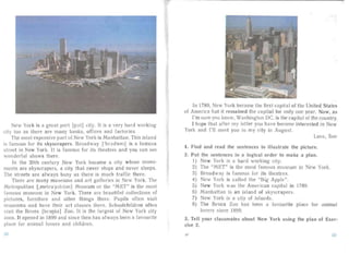 New York is a great port [po.t] city. It is a very hard working
city too as there ar e many banks, off ices and factories.
The most expensive pa rt of New York is Manha ttan . This island
is famo us for its skyscrapers. Broa dway lbro.dw ei] is a famous
street in New York. It is f rnous for its theatres and you can ee
wonderful shows there.
In the 20th century New York beca me a city whose monu­
ments are skyscr ape rs, a city tha t never stops and never sleeps.
The streets a re always busy as there is much traffic there.
There are many museums and art ga lleries in ew York. The
Metropolitan [jnetra'poh t n] Mu eum or the "MET" is the mos t
famo us museum in New York. There are bea utiful collections of
pictu res, furniture and other things there. Pupils often visit
museums and have their art classes there. Schoolchildren often
visit the Bronx [bronks] Zoo. It is the largest of New York city
zoos. It opened in 1899 an d since then has always been a favo urite
place for anima l lover and children.
In 1789, New Yo rk became the first apital of the United States
of America but it remained the apital for only one yea r. Now, as
I'm sur you know, Washington DC. is the capital of the country.
I hope tha t af ter my letter you have become interested in New
York an d I' ll meet you in my city in Aug ust.
Love , Sue
1. Find an d read the sentences to illus trate the pictu re.
2.	 Put the sentences in a logical order to make a plan.
l ) New York is a hard working city.
2) The "MET" is the most famous museum in New York.
3) Broa dway is famous for its theatres.
4) New York is ca lied the "Big Apple" .
5) New York was the American cap ital in 1789.
6) Manha ttan is an island of skyscrape rs .
7) New York is a city of islands.
8) The Bronx Zoo has been a favou rite place for anima l
lovers since 1899.
3. Tell your classmates about New York using the plan of Exer­
cise 2.
51
 