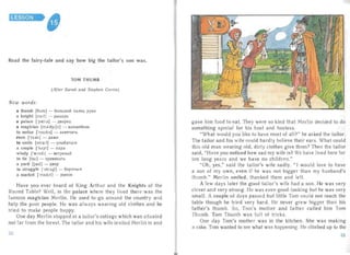 LESSON

Read the fairy-tale and say how big the tailor's son was.
TOM THUMB
(After Sarah and Stephen Corrin )
New words:
a thumb [Oxrn ] - 60JIbWOH nan eu pyxn
a knight [ri ait] - pbluapb
a palace ['prells] - ABopeu
a magician [rna'dyijn] - BOJIwe6HHK
to notice ['noutls] - 3aMe4aTb
even ['i:van] - Aa)l(e
to smile [srn ail] - YJIbI6aTbcS1
a couple ['k Apl] - napa
windy ['wlndl] - BeTpeHbIH
to tie [tal] - npHBS13 aTb
a yard [ja:d] - ABOp
to struggle ['strAgl] - 60POTbCS1

a market [mcckrt] - PbIHOK

Have you ever heard of King Arthur and the I(nights of the
Round Table? Well, in the palace where they lived there was the
famous magician Merlin. He used to go around the country and
help the poor people. He was a lways wearing old clothes and he
tried to make people happy.
One da y Merlin stopped at a tailor's cottage which was situated
not far from the forest. The tailor and his wife inv ited Mer lin in and
gave him Iood to eat. They were so kind that Merlin decided to do
som ething special for his host and hostess.
"What would you like to have most of all?" he as ked the tailor.
The tailor an d his wife could hard ly believe thei r ea rs. What could
this old man wearing old, dirty clothes give them? Then the tai lor
said, "Have you noticed how sad my wife is? We have lived here for
ten long yea rs and we have no children."
"Oh, yes," said the tai lor's wife sadly. "I would love to hav e
a son of my own, even if he was not bigger than my husband's
thumb." Mer lin smiled, thanked them and left.
A few days later the good tailor's wife had a son. He was ver y
clever and very strong. He was even good-looking but he was very
sma ll. A couple of days passed but little Tom could not reach the
table thou gh he tr ied very hard . He never grew bigger than his
father 's thum b. So, Tom's mother and father called him Tom
Thumb. Tom Thumb was full of tricks.
One day Tom's mother was in the kitchen . She was making
a cake. Tom wanted to see what was happening. He climbed up to the
52 53
 