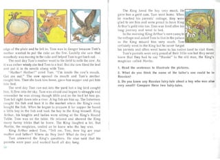 edge of the plate and he fell in. Tom was in da nger because Tom's
mother wante d to put the cake on the fire. Luckily she sa w that
ornebody was moving in the cake an d helped Tom to get back out.
The next day Tom's mother went to the field to milk the cow. As
it was rather windy she tied Tom to a lea f. But the cow liked the leaf
and put it in its mou th along with Tom.
"Mother! Mother!" cried Tom. "I 'm inside the cow's mou th.
Ge t me out." The cow opened its mouth and Toni's mother
ca ught him. Then she took him home, gave him supper and put him
into bed.
The next cl ay Tom ran out into the yard but a big bird caught
him. It flew into the sky. Tom wa af raid and began to struggle and
reme mber he was st rong though little and so the bird let him go.
Tom fell right down into a river. A big fish ate him up. The fishermen
caught the fish and took it to the market where the Ki ng's cook
bought the fish . When he began to prepa re it for supper he found
a litt le boy in the fish an d took the boy to the Ki ng himself. King
Arthur, his knights and ladies were sitting at the King 's Roun d
Table. Tom was on the table. He relaxed and showed the King
many funny tricks that he knew. The King laughed a lot. But
Merlin, the magician, smiled as he knew who the boy was.
King Arthur asked Tom, "Te ll me, Tom, how big are your
mother and fath er? Where do they live? Wha t do they do?"
Tom answered the King's questions . He also said that his
parents were poor and worked ha rd all day long.
The King loved the boy very much. He
gave him a gold coin. Tom went home. When
he reached his parents' cottage, they were
glad to see him an d were proud to have Ki ng
Art hur's gold coin too. Tom was tired afte r his t-....:.••~:!N.~'"I<
long journey and went to bed.
In the morning King Arthur 's men carne to
the cott age and asked Tom to live in the palace
as the King missed him very much. Tom lill1CJ~~...!-~-.J~
certa inly went to the King but he never forgot
his parents and often wen t home to his native land to visit them.
Tom's pa rents were very proud of their little so n but they never
knew that they had to say "thanks" to the old man, the King's
magician ca lled Merl in.
1. Read the sentences to illustrate the pictures.
2. What do you think the name of the tailor's son could be in
Russian?
3. Do you know any Russian fairy-tale about a boy who was also
very small? Compare these two fairy-tales.
-4
 
