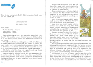LESSON

Read the text and say why Bea trix didn 't have many friends when
' he was a little girl.
BEA TRIX POTT ER
(By Eli zabeth Levy )
New words:
Bea trix ['bI8trlks] - Bcar puca

elder ['eld81 - - CTapwHH

Noel [no ruj a l] - Hoysn

Bea tr ix Potter has written a very interesting book called "Peter
Rabbit". This book has become the most favou rite children's book
of a ll time. Would you like to know how she wrote it? Then listen to
me, please.
When Beatr ix Potter was a littl e girl, most little girls did not go
to schoo!. Beatrix didn' t and that was why she had no friends. Her
elder brother went away to school but Beatrix stayed at horne. Most
of the time she was alone in her room . Beatrix lea rned to read and
to cia many other thing s but she never had anyone to play with.
She had a lot of free time and began to make up stories.
Sometimes she drew pictures for her stories.
Beatr ix loved the summer most of all. June was among her
favourite month s. Her brother came home from school an d the
Potter family went out to the cou ntry. "How fresh the air is! How
high the sky! How deep the water in the lake!" cried Beatrix happily
when they arrived.
Beat rix and her brother loved the out­
I doors. They cou ld watch frogs in the la ke for
hours. Sometimes they stopped to have a look
1 at a mouse or other an imals.
They decided to make a collection of plants
and animals but they couldn't show their
collect ion to their mother in order to keep
it. Their moth r didn't like to have frogs and
sn akes at horne.
Over the summer Beatrix an d her brother
made pictures of their collection. They drew
pict ures of ra bbits, birds and fl owers.
Most of the time Bea trix tried to paint the
animals and plants the way they really
looked. However sometimes she drew a mouse
with a little hat on or a rabbit wearing clothes.
She became a real specialist at this.
One da; she found a rabbit. She called him
Peter and became friends with him. Beatr ixs
mother didn't want Peter Rabbit in the
house but Beatrix found ways to keep him in
her room . When the summer was over and her
brother wa s bac k at school, she was not alone any more. She
had a friend.
Beatrix grew up an d became a very quiet woman who knew ancl
thought a lot about plants and animals. She a lso became someone
who knew how to draw and was always happy when she could go
away to the countr y. She liked the quiet life in the cou ntry and
different colours - red, yellow, blue and white flowers, green
l grass, green trees and friendly people living there.
r One su mmer at the nd of August when she was leaving the)
place where she lived, one of her young friends became ill. It was
a boy named Noel. Beatrix came home and started to write letters
to him. Most of the time she wrote about Peter Rabbit and his tr icks
but Noel was ill for a long time however. So sometimes Beatri x
56 57
 