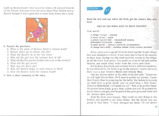 made up stories hersel f. Noel loved her letters. He showe d them to
a ll his friends . Everyone loved the story abou Peter Rabbi t and so
Beatrix thought it was a good idea to make these lette rs into a book.
t. Answer the que stions:
1. What is the name of Beatrix Pottcrs famous book?
2. Beatrix didn't go to school, did she?
3. What did Beatrix do in her free lime?
4. Why did the gi rl love the summe r best of a ll?
5. Wha t did Bea trix an d her brother like to do in the country?
6. What did the girl dra w?
7. Who was the girl's pet?
8. Why did Bea tr ix begin to wr ite letters to Noel?
9. How did Beatrix wr ite her famous book?
2. Give a short summary of the story.
LESSON

Read the text and say where the birds go t the colours they now
have.
WH Y DO THE BIRDS HAVE SO M A NY COLOU RS?
Ne w words :
a vill age ['vdl d3J - AepcB HH
a raven [rervn] - BOpOH
a grizzly ['gn zII J bear - rHM aJlallcKHH MeABeA b
beforehand [brio.ham d] - npe/K,Uc
to paint [peint] - PHCOB8Tb xp acx a a u. p acxpaumaar i,
to change one's mind - H3MeHHTb MHeHHe (TOlIKy 3peHH5I, peureuue)
Ma ny, many yea rs ago a ll the birds lived together in one village
that was situated in a forest. It was very nice to live in the countr y
in those days. Spring was the most beautiful sea son in the villa ge
as all the trees were gree n. You could see a lot of red and yellow
flowers, you could drink wa ter from the rivers and lakes .
But in those days bird s and anima ls lived in different countries.
It was difficult for the birds to go to the an ima ls' country because
there was a wa r between Raven a nd Grizzly Bear.
One day Raven ca lled a ll the other birds an d said, "Tomorrow
we will fight Grizzly Bear. W 'II have to protect our country. I knov
that Gr izzly Bear is preparing for the ba ttle. But before he is read y
we shall have a great dinner a nd we sha ll have a Wa r Danc .
However beforehand I will paint you all." And so he paint d them.
He painted them black, green, biue, yellow and red. He painted the
dlicks brown and grey and he painted the geese grey and white and
the chicken dark yellow.
Soon the birds were hung ry. They could see nice things ir: the
kitchen and wanted to eat some dinner. But the Raven was Hoi
going to feed them. " I have cha nged my mind. I'll ea t dinner
 