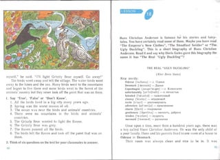 myse lf," he sai d. " I'll fight Grizzly Bea r myself. Go away!"
The birds went away and left the village. The water birds went
away to the lakes an d the sea . Many birds went to the mountains
and bega n to live there and some birds wen t to the forest of the
animals' country but they never took off the paint that was on them.
I.	 Say 'True', 'False' or 'Don't Know'.
1.	 All the birds lived in a big city man y years ago.
2.	 Sp ring was the worst season of all.
3.	 The ocean wa s nea r the bird s and anima Is' coun tries.
4.	 There were no mountains in the bird s and animal s'
countries.
5.	 The Grizz ly Bear wa nted to fight the Raven.
6.	 The Grizzly Bear was grey.
7.	 The Raven painted all the birds.
8.	 The birds left the Raven and took off the paint that was on
them.
2. Think of six que stions on the text for your classmates to answer.
6f
LESSON

Hans Christian Andersen is famou s for
"
his stories and fairy-
tales. You have certainly read some of them. Maybe you have read
"The Emperor's New Clothes", "The Steadfast Soldier" or "The
Ugly Duckling". This is a short biography of Hans Christian
Andersen. Read it and say wh y Doris Ga tes gave this biography the
name it has "The Real Ugl y Duck ling'''?I
THE REAL " UGLY DUCKLI NG"
( After D oris Gates )
New words:
Odense ['ouodnsd] - e. Onence
Denmark ['d enma:k] - IlaHHH
Copenhagen [jcoupnhetqen] - e. Konea raren
unfortunately [An' [;:rtSndt l l] - K HeC4 aCTblO
ta lented ['ta:ldnttd] - TaJ1a HTJIHBbIH
clumsy ['kIAmzl] - HeyKJIIO)KHH
recite [r rsai t ] - neKJIaMHpOBaTb
adventure [adventja] - npHKJII04eHH e
charm [t j o.rn] - o4apoBaHHe
gentleness ['d3entlnls] - "v1HrKOCTb, noopora
wisdon ['wl zddm] - Mynp OCTb
mermaid ['md:meld] - pyca JI 04Ka
Once upon a time, more than a hund red yea rs ago, the re was
a boy called Hans Chr istian Andersen. He was the onl y child of
a poor fa mily. Hans and his parents lived in one room of a house in
Odense in Denmark,
Their room was always clean and nice to be in. It was
61
 