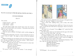 LESSON

Read the second part of the tale and say what its main idea is.
SATC H KI N PATC H KI N
Part II
Ne w word s:
a t once [atwxn s] - cpaa y Me
a drop [ad rop] - KaITJlH

a jug [d'd3A9] - KyBW I1H

The little green magic man turned away fro m the farmer's
house wi th its close d door s and wi ndows. "Seventeen cows and no
milk for me?" he said .
Slowl y he went back .
When he came to M oth er Farthing's smal l, untidy cottage he
stopped .
" I mu st have some milk," he said. " I mus t remember its taste or
I won't sleep all night." He began to knock at the old woman's
c1oor.
M other Far thing was not sleeping. She was thinking about her
cow . She got up at once and went to the window. "Who's there?"
she cried. "Wh at can I do for you ?"
The answe r came thin and clear, li ke the sound of a silver bell:
" Satchkin Patchkin!
Wi ll you lift the latchkin?
Satchkin Patchkin!
Will you li ft the latch?"
" Of course I will!" cr ied the old woman . " I am coming! "
She went to the door , lifted the lat ch and saw a little green man.
"Come in! " she said. "What is it you want? "
"Just a little milk, nothing more, " said a clear , thin voice
behind her.
Poo r M oth er Farthing sat down and cried, " I have no cow any
more. I drank the last of her milk for my supper. There is no mil k in
the house!"
" No mi lk? Is it all gone>' Every drop of it ?" aske d the little
green magic man .
The old woman stood up and looked into the jug on the table.
" Only a drop . One little drop," she said.
" Oh, it's enough for me," said the little man.
So, Mother Farthi ng gave him the drop of mil k. He dr ank it
slowly. When he finished he drop ped a sma ll rin g into the jug . At
once the j ug was fu ll of sweet, new mil k.
"You will always have milk now," said Satchkin Patchkin. "Put
this ring into the j ug, open the door and say :
'Satchkin Patchkin!
Hear me li ft the latchkin!
Satchkin Patchkin!

Hear me lift the latch!' "

I Is it all gone? - 4TO, s e e KOH4I1JlOCb?
q
 