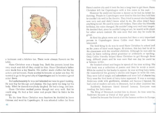 a bed room and a kitchen too. There were always flowers on the
tab le.
Hans Christian was a happy boy. Both his pa rents loved him
very much and did a ll they could for him. Hans Christian's fath er
once made him a toy thea tre . Hi mother made clothes for his toy
actors an d actresses. Ha ns wanted to become an acto r one day. He
wanted to go to the great city of Copenhagen an d to become a great
acto r there.
But unfortunately he wa s not talented nor was he good-looking.
He was big for his age and clumsy. His legs were too long for his
body. When he danced everybody laughed. He hac! a long, sad lace.
Hans Christian recited poems though not very well. But he
. uld sing. He had a fine voice and people liked to listen to his
ongs.
By the time Ha ns Christian was fourteen he decided to leave
Odense and went to Copenhagen. It was situated ra ther iar from
Hans's native city and it took the boy a long time to get the re. Hall
Christian left f r Copenhagen with a fe coins in his coa t.
However he could not become a dancer as he had no talent for
dancing. People in Copenhagen were kind to him but they told hill!
he couldn't do well in the theatre. They tried to sound nice but Hans
was very sad and didn't know wha t to do. He often didn't ha l'
anything to ea t. He used to wea r old lethes. Then a fter his fifte .ntl:
birthday, his voice changed. He couldn't sing very well any long r.
He decided that, since he cou ldn't sing or act, he would wr ite pia
for other actors instead. He was sure tha t one day he cou ld hl
grea1.
At first his plays were not a suc cess but then a very importa nt
p r on in Copenhagen Jonas Collin read them and became
interested.
The firs t thing to do was to send Hans Christia n to school and
so the years of ha rd work began. At sixteen, this boy had to sit ill
the classroom with the sma llest children. Although he was able tu
read, he knew nothing about grammar or ari thmetic or spelling.
Only Collin friend ly helped Hans Chri tian to get through th sv
long, difficult years and he was sure that one day he could b
a famous writer.
He finished school and bega n to spend all his time writing. His
first book was a collection of poems and then he wrote a novel.
While he waited for his books to appear, he was writing iai ry-ta les.
He remembered his granny's stories and began to write his OWll .
They were full of magic and adventure and we e full of charm tor .
Very soon his first book of fairy-tales appeared. It was a uccess .
Andersen wrote ith gentleness, wisdom and humour rhju.ma], II .
had a lot of readers not only in Denmark, but in other countries t o.
Suddenly Andersen found himself Iarnous. Everyone W,JS
reading his fairy-tale s.
The King of Denmark in ilcd him to dinne r. As time went b ,
Andersen became a friend of that good man .
lnde d he became the friend of all the famous writers in Euro p '.
tl.l62
 