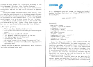 v
Wherever he went, people said, "There goes the author of 'The
Little Mermaid'. There goes Hans Christian Andersen."
He 'returned to Odense, his home city, several times to see his
mothe r before she died and one day he went there as someone
special.
The people wanted to honour this famous son of their city, There
were bea utiful, bright lamps in all the streets and squa res the nigh t
he arrived, As Hans Christian looked at the light he felt very ha ppy.
He remembered the years of his childhood, "I was a poor boy then.
People laughed at me in the same streets. But now I'm' hap py."
Later when he came to write the story of his life, he said: "That
night was like a fairy-tale." Indeed it was, Ha ns Christian was
born in a very poor family but he became the friend of Kings.
1.	 Answer the questions:
1.	 Where was Ha ns Christ ian Andersen born?
2.	 Why couldn't Ha ns Christian become a grea t actor or a great
da ncer?
3.	 Who sent Hans Christian to school?
4.	 Why were his school years difiicult for the boy?
5.	 Why did he begin to write fairy-tales?
6. Wha t broug ht him success?
7.	 He became friends with the King of Denma rk, didn 't he?
8.	 Why did Hans Christian come to his nat ive city as someone
special one day?
2. Could you give the Russian equivalents for Hans Andersen's
fair y-tales mentioned in the text?
LESSON

It is a well-known fact that Prince Yuri Oolgoruki founded
Moscow. Would you like to know how it happened? Then read the
Russian legend.
HOW MO SCOW BEGAN
New words:
wise [watz] - Mynp blH
deep [di.pI - rJIy60KHH. 30. LlpeMycl HH
to cross [k rJS] - nepecetcan.
a cloud [kl aud ] - 06JIaKO
to	 point [pomt] - YKa3b1BaTb. noxaastaar s
huge [hj u:d3] - or poMHblH
skin [skin] - wKyp a
in amazement [arnetzmant] - B YLlI1BJIeHl111
forward [' b :W8d] - Bnepen
to	 disappear [,d lS8' pl8] - l1ct{e3aTb
fortress ['b :trls] - Kp errocTb
Prince Yuri Dolgoruki wa s Prince of Vladimir and Suzdal and
was a clever man. He was st rong an d brave and he fought a lot.
Some yea rs passed and he became Kiev Prince too . Vladirnirwas in
the North of the country and Kiev wa s in the South. Kiev was the
main city of the country then. It was the capita l of Kievskaya Russ.
It was certain ly difficult to live and rul e in Kiev and in Vladimir at
the same time. The cities were very far from ea ch other. So Yuri
Dolgoruki was ru ling in Kiev an d his favourite son Andrei
(Andrew) was ruling in Vladimir'.
Once Prince Yur i Dolgoruki asked the old wise man, his
adviser, to come and talk to him. This is what the Pri nce said: "My
old man, I'm getting old. Before I die I wo uld like to visit my native
65
 