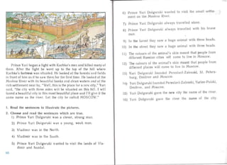 Prince Yuri began a fight with Kuchko's men and killed many of
them. After the fight he went up to the top of the hill where
Kuchkos fort ress wa s situated. He looked at the forests and fields
in front of him as if he saw them for the first time. He looked at the
Moskva River with its beautiful banks an d clean waters and at the
rich settlement near by, "Well, this is the place for a new city," Yuri
sa id, "the city with three sides will be situated on this hill. I will
found a beautiful city in this most beautiful place an d I'll give it the
same name as the river. Let the city be call ed MOSCOW."
1. Read the sentences to illustrate the pictures.
2.	 Choose and read the sentences which are true.
I) Prince Yuri Dolgoruki was a clever, strong man.
2)	 Prince Yuri Dolgoruki was a young, weak man.
3)	 Vladimir was in the North.
4)	 Vladimir was in the South.
5)	 Pr ince Yuri Dolgoruki wanted to visit the lands of Vla­
dimir and SuzdaI.
6)	 Prince Yuri Dolgoruki wanted to visit the small settle­
ment on the Moskva River.
7) Prince Yuri Dolgoruki alwa ys travelled alone.
8) Prince Yuri Dolgoruki always travelled with his brave
men.
9) In the forest they saw a huge animal with three heads.
10) In the street they saw a huge anima l with three heads.
The colours of the an imal's ski n meant that people fromII )
different Russian cities will come to live in Moscow.
The colours of the anima l's skin meant tha t people from12)
different places will come to live in Moscow.
Yuri Dolgoruki founded Pereslavl-Zalesski, S1. Peters­13)
burg , Dmitrov and Moscow.

Yuri Dolgo ruki founded Pereslav l-Za lesski, Yuriev-Polski,
14)
Dmitrov, and Moscow.

Yuri Dolgoruki gave the new city the name of the river.
IS)
Yuri Dolgoru ki gave the river the name of the city.16)
68
 