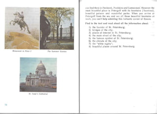 Monument to Peter I The Summer Garden
St. Isaac's Cathedral
can find them in Pavlovsk, Pushkino and Lomonosov . However till'
most bea utiful place is Petergoff with its fountai ns [Tauntmz ],
beautiful palaces an d wonderful parks. When you arrive <I I
Petergo ff from the sea an d see all those bea utiful fountains C1 (
work, you can't help admiring this fantastic corner of Russ ia,
f ind in the text and read aloud all the information about:
"
I) the founder of 51. Petersburg;

2) bridges of the city;

3) places of inte rest in 51. Petersburg;

4) the main street of the city;

5) the famous symbol of 51. Petersburg;
6) the climate of the city;
7) the "white nights";
8) beautiful places around 51. Petersburg.
72
 