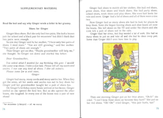 SUPPLEMENTARY MATERIAL
Rea d the text and say why Ginger wrote a letter to her granny.
Shoes for Ginger
Ginge r likes shoes. But she only had two pairs. She had a brown
pair for school and a black pair for occasions' but didn't think that
two pairs were enough.
So one day Ginger said to her mother, " I have only two pairs of
shoes. I need more." "You are st ill growing," said her mother.
"Two pairs of shoes are enough."
Then Ginger got an idea. "Maybe gra ndmother will help me,"
she tho ught. So Ginger sa t down and sta rted this letter:
Dear Grandmothe r,
You asked what f wanted for my birthday this year. f would
like some ne w shoes , I take a size two. Please tell all my aunts and
uncles. I can use any kind of shoes . f lik e all colours.
Plea se come for a visit soon,
Ginger
Ginger had many, many aunts and many uncles too. When they
got the news, al l her aunts and uncles ran out to buy shoes for
Ginger an d her grandmother bough t h r a pair of shoes too.
On Ginger 's birthday many boxes arrived at her house. Ginger
smiled as she opened the first box. But as she opened the other
box s, she laughed. In everyone of the boxes was a pair of new
hoes!
I for occasions [a' kel3 11ZI - si) . na BbIXOJl,
74
Ginger had shoes to match al l her clothes. She had red shoes,
green shoes, blue shoes and black shoe . She had pa rty shoes,
school shoes, work shoes and play shoes. h even had boots for
rain and snow. Ginger had a lot of shoes and all of them were a size
two.
Now Ginger had so rnany shoes she had to look for places to
keep the m. Soon she began leaving shoes and shoe boxes all ov .r
the house. She left shoes on the TV and und er the chairs and she
even left a pair of shoes out in the rain.
Ginger liked her shoes, but they needed a lot of work. She had so
many shoes to put on and take off and she had to clean every pair.
Some days Ginger didn't even have time to play.
Then one morn ing Ginger put on her blue shoes. "Oh-h!" she
cried. "I can't keep these shoes on because they hurt!" She put 011
her red shoes. "Oh! Oh!" cried Ginger, "this pair hurts, tool"
75
 